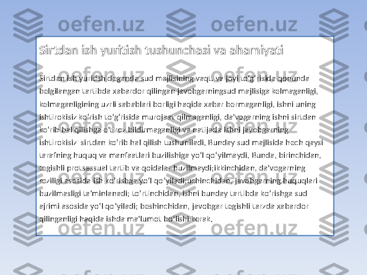 Sirtdan ish yuritish tushunchasi va ahamiyati
Sirtdan ish yuritish deganda sud majlisining vaqti va joyi to‘g‘risida qonunda 
belgilangan tartibda xabardor qilingan javobgarningsud majlisiga kelmaganligi, 
kelmaganligining uzrli sabablari borligi haqida xabar bermaganligi, ishni uning 
ishtirokisiz ko‘rish to‘g‘risida murojaat qilmaganligi, da'vogarning ishni sirtdan 
ko‘rib hal qilishga e'tiroz bildirmaganligi va natijada ishni javobgarning 
ishtirokisiz  sirtdan ko‘rib hal qilish tushuniladi. Bunday sud majlisida hech qaysi 
tarafning huquq va manfaatlari buzilishiga yo‘l qo‘yilmaydi. Bunda, birinchidan, 
tegishli protsessual tartib va qoidalar buzilmaydi;ikkinchidan, da'vogarning 
roziligi asosida ish ko‘rishga yo‘l qo‘yiladi;uchinchidan, javobgarning huquqlari 
buzilmasligi ta'minlanadi; to‘rtinchidan, ishni bunday tartibda ko‘rishga sud 
ajrimi asosida yo‘l qo‘yiladi; beshinchidan, javobgar tegishli tarzda xabardor 
qilinganligi haqida ishda ma'lumot bo‘lishi kerak. 