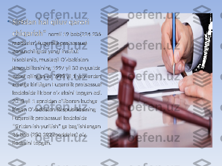 •
Sirtdan hal qiluv qarori 
chiqarish”  nomli 19-bob(224-236-
moddalar) fuqarolik protsessual 
qonunchiligida yangi institut 
hisoblanib, mustaqil O‘zbekiston 
Respublikasining 1997 yil 30 avgustda 
qabul qilingan va 1998 yil 1 yanvardan 
amalga kiritilgan Fuqarolik protsessual 
kodeksida ilk bor o‘z aksini topgan edi. 
2018 yil 1 apreldan e'tiboran kuchga 
kirgan O‘zbekiston Respublikasining 
Fuqarolik protsessual kodeksida 
“Sirtdan ish yuritish” ga bag‘ishlangan 
26-bob (280-292-moddalar) o‘z 
ifodasini topgan. 