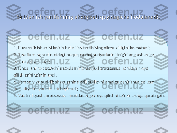 Sirtdan ish yuritishning ahamiyati quyidagicha ifodalanadi:
 
1. F uqarolik ishlarini ko‘rib hal qilish tartibining xilma-xilligini ko‘rsatadi;
2. T araflarning sud oldidagi huquq va majburiyatlarini to‘g‘ri anglashlariga 
imkoniyat yaratadi;
3. I shda ishtirok etuvchi shaxslarning mavjud protsessual tartibga rioya 
qilishlarini ta'minlaydi;
4. J ismoniy va yuridik shaxslarning odil sudlovni amalga oshirishga bo‘lgan 
mas'uliyatini yanada kuchaytiradi;
5. V aqtni tejash, protsessual muddatlarga rioya qilishni ta'minlashga qaratilgan.  