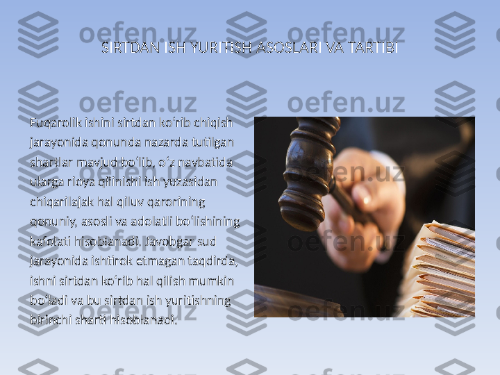 SIRTDAN ISH YURITISH ASOSLARI VA TARTIBI
Fuqarolik ishini sirtdan ko‘rib chiqish 
jarayonida qonunda nazarda tutilgan 
shartlar mavjud bo‘lib, o‘z navbatida 
ularga rioya qilinishi ish yuzasidan 
chiqarilajak hal qiluv qarorining 
qonuniy, asosli va adolatli bo‘lishining 
kafolati hisoblanadi. Javobgar sud 
jarayonida ishtirok etmagan taqdirda, 
ishni sirtdan ko‘rib hal qilish mumkin 
bo‘ladi va bu sirtdan ish yuritishning 
birinchi sharti hisoblanadi. 