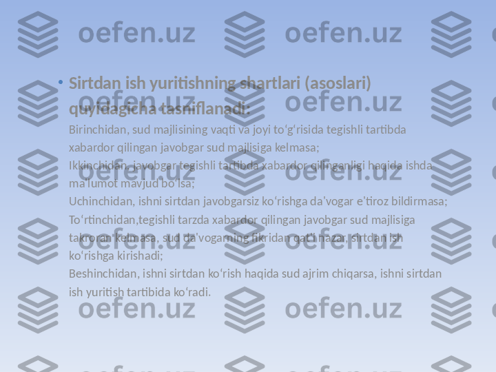 •
Sirtdan ish yuritishning shartlari (asoslari) 
quyidagicha tasniflanadi:
Birinchidan, sud majlisining vaqti va joyi to‘g‘risida tegishli tartibda 
xabardor qilingan javobgar sud majlisiga kelmasa;
Ikkinchidan, javobgar tegishli tartibda xabardor qilinganligi haqida ishda 
ma'lumot mavjud bo‘lsa;
Uchinchidan, ishni sirtdan javobgarsiz ko‘rishga da'vogar e'tiroz bildirmasa;
To‘rtinchidan,tegishli tarzda xabardor qilingan javobgar sud majlisiga 
takroran kelmasa, sud da'vogarning fikridan qat'i nazar, sirtdan ish 
ko‘rishga kirishadi;
Beshinchidan, ishni sirtdan ko‘rish haqida sud ajrim chiqarsa, ishni sirtdan 
ish yuritish tartibida ko‘radi. 