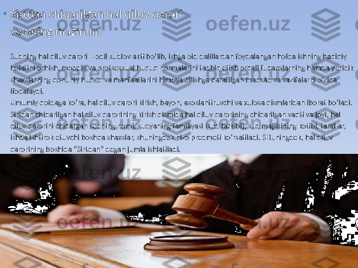 •
Sirtdan chiqarilgan hal qiluv qarori 
va uning mazmuni
Sudning hal qiluv qarori – odil sudlov akti bo‘lib, ishga oid dalillardan foydalangan holda ishning haqiqiy 
holatini ochish, moddiy va protsessual huquq normalarini tadbiq etish orqali fuqarolarning hamda yuridik 
shaxslarning qonuniy huquq va manfaatlarini himoya qilishga qaratilgan maqsad va vazifalarni o‘zida 
ifodalaydi.
Umumiy qoidaga ko‘ra, hal qiluv qarori kirish, bayon, asoslantiruvchi va xulosa qismlaridan iborat bo‘ladi.
Sirtdan chiqarilgan hal qiluv qarorining kirish qismida hal qiluv qarorining chiqarilgan vaqti va joyi, hal 
qiluv qarorini chiqargan sudning nomi, sudyaning familiyasi (sud tarkibi), sud majlisining kotibi, taraflar, 
ishda ishtirok etuvchi boshqa shaxslar, shuningdek nizo predmeti ko‘rsatiladi. SHuningdek, hal qiluv 
qarorining boshida “Sirtdan” degan jumla ishlatiladi. 