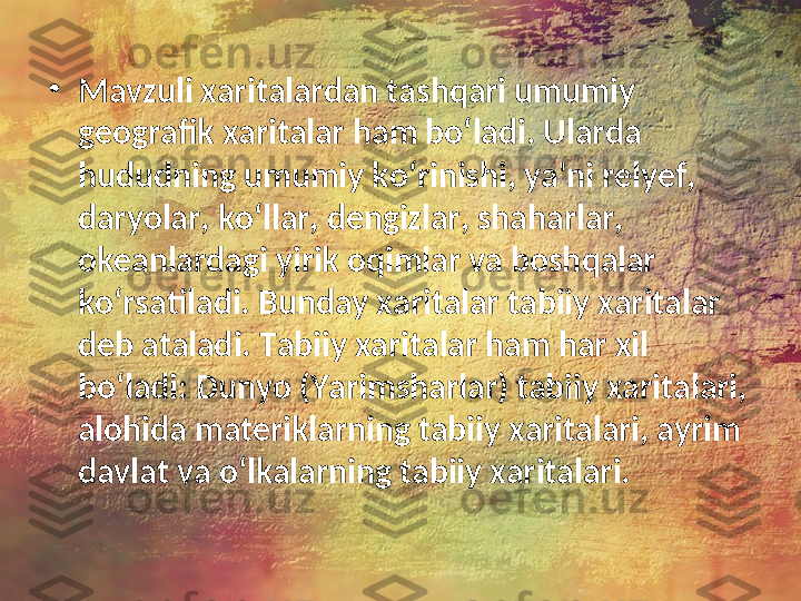 •
Mavzuli xaritalardan tashqari umumiy 
geografik xaritalar ham bo‘ladi. Ularda 
hududning umumiy ko‘rinishi, ya'ni relyef, 
daryolar, ko‘llar, dengizlar, shaharlar, 
okeanlardagi yirik oqimlar va boshqalar 
ko‘rsatiladi. Bunday xaritalar tabiiy xaritalar 
deb ataladi. Tabiiy xaritalar ham har xil 
bo‘ladi: Dunyo (Yarimsharlar) tabiiy xaritalari, 
alohida materiklarning tabiiy xaritalari, ayrim 
davlat va o‘lkalarning tabiiy xaritalari.  