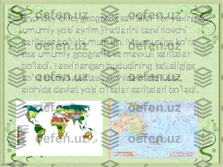 •
Shunday qilib, geografik xaritalar Yer yuzining 
umumiy yoki ayrim jihatlarini tasvirlovchi 
xaritalar bo‘lishi mumkin. Mazmuniga ko‘ra 
esa umumiy geografik va mavzuli xaritalar 
bo‘ladi. Tasvirlangan hududining kattaligiga 
ko‘ra Dunyo xaritasi, alohida materiklar, 
alohida davlat yoki o‘lkalar xaritalari bo‘ladi. 