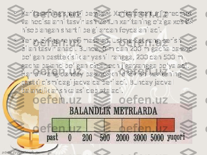 •
Xaritalarning shartli belgilari. Xaritalarda turli predmet 
va hodisalarni tasvirlash uchun xaritaning o‘ziga xos tili 
hisoblangan shartli belgilardan foydalaniladi.  
•
Yer yuzining relyefi masalan, ustma-ust rang berish 
bilan tasvirlanadi. Bunda, 0 m dan 200 m gacha baland 
bo‘lgan pasttekisliklar yashil rangga, 200 dan 500 m 
gacha baland bo‘lgan qirlar och jigarrangga bo‘yaladi. 
Har bir rang qanday balandlikni bildirishi xaritaning 
pastki qismidagi jadvalda beriladi. Bunday jadval 
balandliklar shkalasi deb ataladi.  