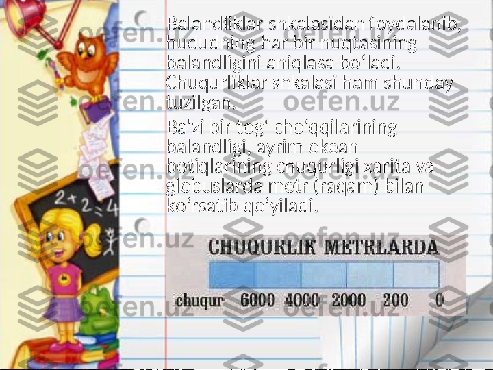      Balandliklar shkalasidan foydalanib, 
hududning har bir nuqtasining 
balandligini aniqlasa bo‘ladi. 
Chuqurliklar shkalasi ham shunday 
tuzilgan. 
     Ba'zi bir tog‘ cho‘qqilarining 
balandligi, ayrim okean 
botiqlarining chuqurligi xarita va 
globuslarda metr (raqam) bilan 
ko‘rsatib qo‘yiladi.   