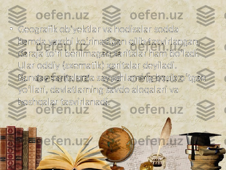 •
Geografik ob'yektlar va hodisalar sodda 
hamda yaxshi ko‘rinadigan qilib tasvirlangan, 
daraja to‘ri berilmagan xaritalar ham bo‘ladi. 
Ular oddiy (sxematik) xaritalar deyiladi. 
Bunday xaritalarda sayyohlarning bosib o‘tgan 
yo‘llari, davlatlarning savdo aloqalari va 
boshqalar tasvirlanadi.  