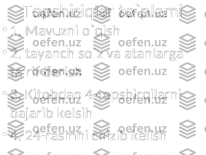 Topshiriqlar to`plami
•
1. Mavuzni o`qish
•
2. tayanch so`z va atanlarga 
ta’rif berish
•
3. Kitobdan 4-topshirqilarni 
bajarib kelsih
•
4. 24-rasmni chizib kelish 