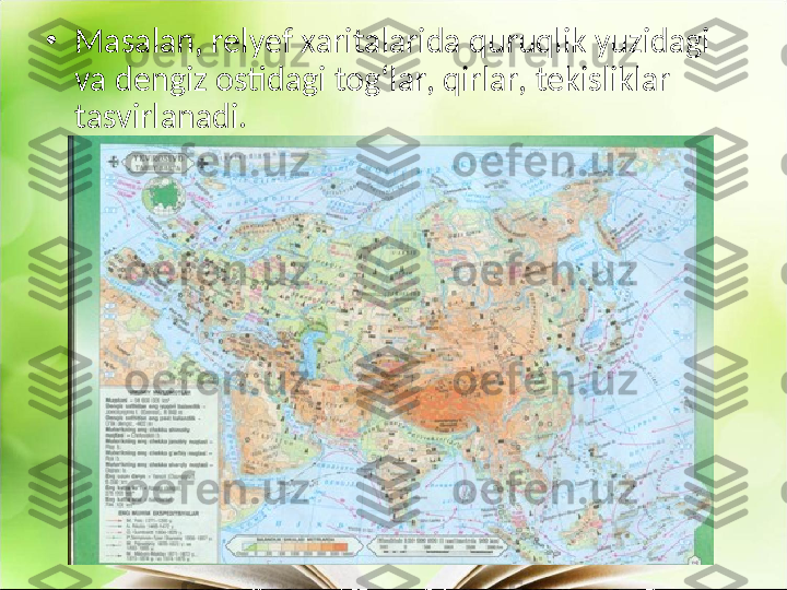 •
Masalan, relyef xaritalarida quruqlik yuzidagi 
va dengiz ostidagi tog‘lar, qirlar, tekisliklar 
tasvirlanadi.  