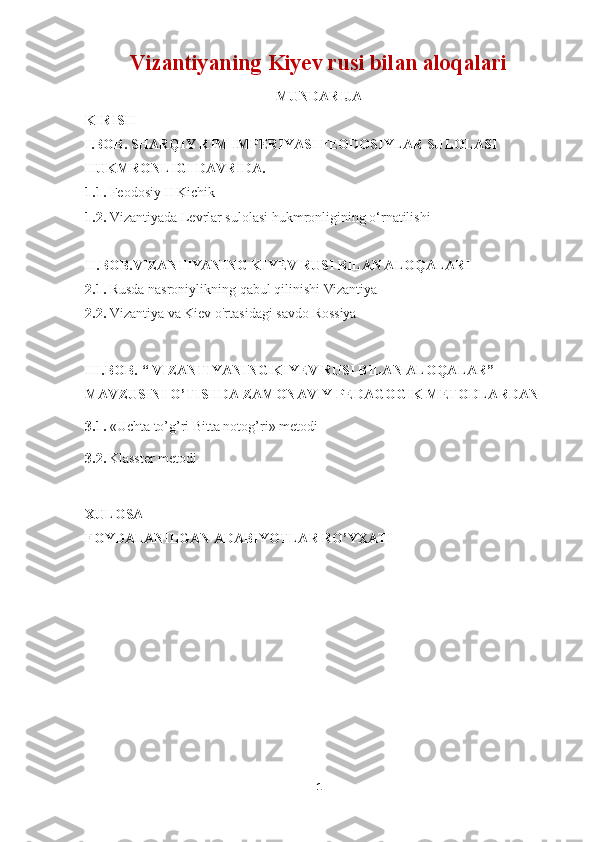 Vizantiyaning Kiyev rusi bilan aloqalari  
MUNDARIJA
KIRISH
I. BOB. SHARQIY RIM IMPERIYASI FEODOSIYLAR SULOLASI 
HUKMRONLIGI DAVRIDA .  
1.1.  Feodosiy II Kichik
1.2.   Vizantiyada Levrlar sulolasi hukmronligining o‘rnatilishi
II.BOB.VIZANTIYANING KIYEV RUSI BILAN ALOQALARI
2.1.  Rusda nasroniylikning qabul qilinishi   Vizantiya
2.2.  Vizantiya va Kiev o'rtasidagi savdo   Rossiya
III.BOB.  “ VIZANTIYANING KIYEV RUSI BILAN ALOQALAR” 
MAVZUSINI O’TISHDA ZAMONAVIY PEDAGOGIK METODLARDAN
3.1.  « Uchta to’g’ri Bitta notog’ri » metodi
3.2.   Klasster metodi
XULOSA
FOYDALANILGAN ADABIYOTLAR RO’YXATI
1 