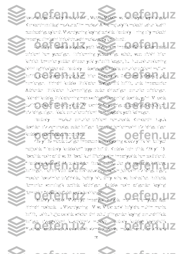 lavozimlarga Gelladiy Sirian, Feofil, Martin, Maksim  va Leoontiylar tayinlangan.
Konstantinopoldagi mazkur ta’lim markazi Afina majusiylik maktabi uchun kuchli
raqobatchiga aylandi. Vizantiyaning keyingi tarixida Feodosiy II ning oliy maktabi
imperiya olimlarini birlashtiruvchi markazga aylanib bordi. 
Feodosiy   II   davrida   bizgacha   yetib  kelgan   Rim   imperatorlarining  farmonlari
to‘plami   ham   yaratilgan.   To‘plamning   yaratilishiga   sabab,   vaqt   o‘tishi   bilan
ko‘plab farmonlar  yoddan chiqqan yoki yo‘qolib ketgan, bu   huquqshunoslarning
ishini og‘irlashtirar edi. Feodosiy II davriga qadar ikkita qonunlar to‘plami ma’lum
bo‘lib,   ular   tuzuvchilarining   nomi   bilan   Grigoriy   va   Germogen   kodekslari   deb
nomlangan.   Birinchi   kodeks   Diokletian   davriga   oid   bo‘lib,   unda   imperatorlar
Adriandan   Diokletian   hukmronligiga   qadar   chiqarilgan   qonunlar   to‘plangan.
Ikkinchi kodeks Diokletianning merosxo‘rlari hukmronligi davrida, ya’ni IV  asrda
tuzilib,  to‘plam III  asr oxiridan IV  asrning 60-yillariga qadar bo‘lgan qonunlarni
o‘z ichiga olgan. Ikkala qonunlar to‘plami  ham bizgacha yetib kelmagan.
Feodosiy   II   mazkur   qonunlar   to‘plami   namunasida   Konstantin   Buyuk
davridan   o‘z   zamonasiga   qadar   bo‘lgan   farmonlar   jamlanmasini   o‘z   ichiga   olgan
kodeksni nashr etishga qaror qiladi. 
429-yil 29-martda tuzilgan imperator komissiyaning sakkiz yillik ish faoliyati
natijasida   “Feodosiy   kodekslari”   tayyor   bo‘ldi.   Kodeks   lotin   tilida   438-yil   15-
fevralida nashr etildi va 23-fevral kuni G‘arbiy Rim imperiyasida ham tasdiqlandi.
“Feodosiy   kodeksi”   16   ta   kitobdan   iborat   bo‘lib,   ular   o‘z   navbatida   boblarga
bo‘lingan. Har bir kitob davlat boshqaruvining ma’lum jabhasini o‘z ichiga olgan,
masalan   lavozimlar   to‘g‘risida,   harbiy   ish,   diniy   soha   va   boshqal’ar.   Boblarda
farmonlar   xronologik   tartibda   keltirilgan.   Kodeks   nashr   etilgandan   keyingi
farmonlar  “novellalar” deb aytila boshlangan. 
Feodosiy   kodeksi   Vizantiya   imperiyasi   tarixida   muhim   ahamiyatga   ega.
Birinchi   navbatda     u   Vizantiyaning     IV   va   V   asr   tarixi   bo‘yicha   muhim   manba
bo‘lib,  ushbu hujjat asosida xristian dini qabul qilingandan keyingi qonunchilikda
bo‘lgan   o‘zgarishlarni   kuzatishimiz   mumkin.   Feodosiy   kodeksi   keyinchalik
Yustinian kodeksi uchun asos bo‘lib xizmat qilgan va   mazkur   qonunlar to‘plami
10 