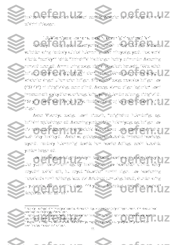 boshqa   Rim   imperatorlari   kodekslari   qatorida   varvarlar   qonunchiligiga   ham   o‘z
ta’sirini o‘tkazgan. 
1.2.  Vizantiyada Levrlar sulolasi hukmronligining o‘rnatilishi
Feodosiy   II   ning   opasi   Pulxeriyaning   turmush   o‘rtog‘i   bo‘lgan   Markian
vafotidan so‘ng Feodosiy sulolasi hukmronligi davri nihoyasiga yetdi. Taxt vorisi
sifatida   “patrikiy  lar
  ichida   “birinchi”si   hisoblangan   harbiy   qo‘mondon   Asparning
nomzodi   turar   edi.   Ammo   uning   taxtga   o‘tirishiga   xalaqit   beruvchi     ikkita   sabab
bo‘lgan,   birinchisi,   u   kelib   chiqishi   alan*   bo‘lsa,   ikkinchidan,   hamma   varvar   –
xristianlar  singari  u ham arian bo‘lgan. Shu sababli  taxtga pravoslav  bo‘lgan Lev
(457-474)   ni   o‘tirg‘izishga   qaror   qilindi.   Asparga   xizmat   qilgan   legionlar   
Levni
imperator etib saylaydilar va an’anaga ko’ra, yangi hukmdor qalqonga o‘tirg‘izildi.
457-yil 7 fevral kuni   Avliyo Sofiya ibodatxonasida toj kiydirish marosimi bo‘lib
o‘tgan.
Aspar   Vizantiya   taxtiga   Levni   o‘tqazib,   “qo‘g‘irchoq   hukmdor”ga   ega
bo‘lishni rejalashtirgan edi. Asparning yordami bilan hokimiyatga ega bo‘lgan Lev
o‘z   navbatida   hukmronligining   dastlabki   kunlaridanoq   unga   qarshi   turish   uchun
kuch   izlay   boshlaydi.     Aspar   va   gotlarga   qarshi   kurashda   imperator   isavrlarga
tayandi.   Feodosiy   hukmronligi   davrida   ham   isavrlar   Atillaga   qarshi   kurashda
yordam bergan edi. 
Lev   hokimiyatga   kelgandan   keyin   poytaxtda   isavrlar   soni   ancha   ko‘payib,
ular   yuqori   lavozimlarni   egallay   boshlaganlar.   Lev   isavrlardan   alohida   saroy
otryadini   tashkil   etib,   bu   otryad   “ekuvitlar”   nomini   olgan.   Lev   isavrlarning
Tarasikodis nomli rahbariga katta qizi Ariadnani turmushga beradi, shundan so‘ng
u   yunoncha   Zenon   nomini   olgan.   448-yilda   u   Sharqdagi   armiyaning   magistri 
darajasiga ko‘tarilgan edi.

  Patrikiy – so‘nggi Rim imperiyasi davrida Konstantin Buyuk tomonidan joriy qilingan unvon. Rim Respublikasi 
davridagi patritsiylarga o‘xshatilgan.  

 Legion – Rim imperiyasi qo‘shini. 5-6 ming kishidan iborat bo‘lib, har bir legion o‘z nomi va shaxsiy raqamiga 
ega bo‘lgan. Legionlar soni 50 tagacha yetgan.

 Magistr – Rimdagi mansabdor shaxs. Dastlab armiya magistri, keyinchalik dunyoviy va diniy tashkilotlar 
boshliqlariga nisbatan qo‘llanilgan. 
11 