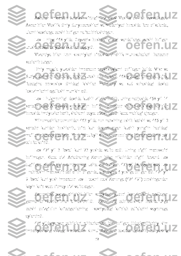 Asparni     imperator   turmush   o‘rtog‘ining   akasi   Vasilik   qo‘llab-quvvatlagan.
Aspar  bilan Vasilik diniy dunyoqarashlari  va madaniyati borasida  farq qilsalarda,
ularni isavrlarga qarshi bo‘lgan nafrat birlashtirgan. 
Lev   I   ning   468-yilda   Geyzerix   boshchiligidagi   vandallarga   qarshi   bo‘lgan
urushi muvaffaqiyatsizlik bilan tugaydi. 
Vizantiya   bilan   Eron   sosoniylari   o‘rtasida   tinchlik   munosabatlari     barqaror
saqlanib turgan. 
Diniy   masala   yuzasidan   imperator   provoslavlarni   qo‘llagan   holda   Misr   va
Suriyadagi monofizitlarga qarshi  kurash olib borgan. 468-yildagi farmonga ko’ra,
faqatgina   provoslav   dinidagi   kishilar   ma’muriy   va   sud   sohasidagi   davlat
lavozimlarini egallashi mumkin edi.
Lev   I   hukmronligi   davrida   kuchli   zilzila   bo‘lib,   uning   natijasida   458-yil   14
sentabr   kuni   Antioxiya   xonavayron   bo‘ldi.   Imperator   shahar   aholisiga   soliqlar
borasida imtiyozlar berib, shaharni qayta qurish uchun katta mablag‘ ajratgan.
Yilnomachilar tomonidan 463-yilda non narx i ning oshib ketishi va 465-yil 2
sentabr   kunidan   boshlanib,   to‘rt   kun   davom   etgan   kuchli   yong‘in   haqidagi
ma’lumotlar qayd etilgan. Yong‘in tufayli Konstantinopolning 14 regionidan 8 tasi
talofat ko‘rdi. 
Lev   474-yil   3   fevral   kuni   73   yoshda   vafot   etdi.   Uning   o‘g‘il   merosxo‘ri
bo‘lmagan.   Katta   qizi   Ariadnaning   Zenon   bilan   nikohidan   o‘g‘il   farzand   Lev
tug‘ilgan. Kichik qizi Leontiyaning  uchta qizi bo‘lgan. 473-yil 18 noyabr kuni Lev
I nabirasini merosxo‘r deb e’lon qilganda, u endigina 6 yoshga to‘lgan edi. 474-yil
9 fevral kuni yosh imperator Lev II taxtni otasi Zenonga (474-491) topshirgandan
keyin ko‘p vaqt o‘tmay o‘zi vafot etgan.
Zenonning   taxtga   chiqishi   bilan   saroydagi   yuqori   lavozimlarni   egallagan
germanlar   isavrlar   bilan   almashtirildi.     Zenon   o‘z   qabiladoshlari   orasida   unga
qarshi   qo‘zg‘olon   ko‘targanlarning     Isavriyadagi   ko‘plab   qal’alarini   vayronaga
aylantirdi. 
476-yilda   varvar   qabilalari   rahbarlaridan   biri   bo‘lgan   Odoakr   G‘arbiy   Rim
imperiyasining   so‘nggi   imperatori   Romul   Avgustni   taxtdan   ag‘darib,   Italiyaning
12 