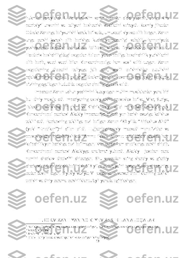 hukmdoriga   aylandi.   U   Zenonga   Rim   senati   nomidan   elchi   yuborib,   o‘ziga   Rim
patritsiy  i
  unvonini   va   Italiyani   boshqarish   vakolatini   so‘raydi.   Rasmiy   jihatdan
Odoakr Zenonga bo’ysunishi kerak bo‘lsada, u mustaqil siyosat olib borgan. Zenon
unga   qarshi   kurash   olib   borishga   kuchi   yetmaganligi   sababli,   Pannoniyada
yashayotgan   ostgotlar   qabilasidan   ittifoqchi   sifatida   foydalanishga   qaror   qildi.
Teodorix boshchiligidagi  ostgotlar  Bolqon yarim  oroliga bosqinchilik yurishlarini
olib   borib,   vaqti   vaqti   bilan   Konstantinopolga   ham   xavf   solib   turgan.   Zenon
ostgotlarning   diqqatini   Italiyaga   jalb   etib,   xavfli   qo‘shnisidan   qutulishni
rejalashtirdi va natijada Teodorix Odoakrni yengib, Ravennani egallaydi. Teodorix
o‘zining egallagan hududida ostgotlar qirolligiga asos soldi. 
Imperator Zenon uchun yechimini kutayotgan muhim masalalardan yana biri
bu     diniy   masala   edi.   Imperiyaning   asosiy   qismi   provoslav   bo‘lsa,   Misr,   Suriya,
Falastin   aholisining   bir   qismi   va   Kichik   Osiyo   xalqi   monofizitlikga   sig‘ingan.
Konstantinopol   patriarxi   Akakiy   imperatorga   o‘zaro   yon   berish   evaziga   kelishuv
taklif   etdi.   Patriarxning   taklifiga   rozi   bo‘lgan   Zenon   482-yilda   “Birlashuv   Ahdi”
(yoki   “Enotikon”)ni   e’lon   qildi.   Hujjatning   asosiy   maqsadi   monofizitlar   va
provoslavlarni   birlashtirish   edi.   Ammo   ikkala   ta’limot   tarafdorlari   orasida   ham
ko‘pchilik yon berishga rozi bo‘lmagan. Rim papasi ham enotikonga qarshi chiqib,
Konstantinopol   patriarxi   Akakiyga   anafema   
yubordi.   Akakiy     javoban   papa
nomini   cherkov   diptix  idan
  chiqargan.   Shu   voqeadan   so‘ng   sharqiy   va   g‘arbiy
cherkovlaridagi birinchi bo‘linish 518 yilga qadar, ya’ni taxtga Yustin chiqguniga
qadar   davom   etgan.   Siyosiy   vaziyat   V     asrga   kelib   varvar   qirolliklarining   tashkil
topishi va diniy qarama-qarshiliklar tufayli yanada og‘irlashgan.  
II.BOB.VIZANTIYANING KIYEV RUSI BILAN ALOQALARI

 Patritsiy – Qadimgi Rimda aslzodalarga tegishli bo‘lgan,  hukmron doiraga xos kishilar, yirik yer egalariga 
nisbatan ishlatilgan.  

 Anafema – cherkov  lanati.

 Diptix – diniy ibodatlar vaqti aytilishi kerak bo‘lgan ismlar ro‘yxati.
13 