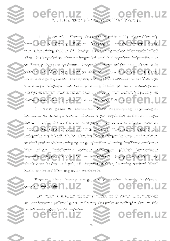 2.1. Rusda nasroniylikning qabul qilinishi   Vizantiya
I   X   -   X   asrlarda   .   Sharqiy   slavyanlar   hayotida   jiddiy   o'zgarishlar   ro'y
bermoqda.   IN   Sharqiy   Yevropa   kelayotgan   intensiv   jarayon   feodal
munosabatlarining shakllanishi. Rossiya davlati uning markazi bilan paydo bo'ladi
Kiev.   Rus   knyazlari   va   ularning   jangchilari   ko'plab   slavyanlarni   bo'ysundiradilar
va   Sharqiy   Evropada   yashovchi   slavyan   bo'lmagan   xalqlar   aniq,   ularga   soliq
yuklang.   Ular   Vizantiyaga   qarshi   yurishlar   va   mag'rur   Vizantiyaliklarni   ularga
tovon to'lashga majburlash, shuningdek, ularni qo'llab-quvvatlash   uchun Vizantiya
shaharlariga   kelayotgan   rus   savdogarlarining   hisobingiz   savdo   operatsiyalari.
Rossiya va arablar o'rtasida barqaror savdo o'rnatildi   mamlakatlar, Volga bo'yi va
Kavkaz xalqlari, G'arbiy davlatlar bilan va   Markaziy Yevropa.
1   -   asrda   glades   va   shimolliklar   Xazar   xoqonligining   bo'yinturug'ini
tashladilar   va   ichkariga   kirishdi   10-asrda   knyaz   Svyatoslav   qo'shinlari   nihoyat
davlatni mag'lub etishdi.   sharqdan Rossiyaga  doimiy tahdid solib turgan xazarlar.
Unda   davrida Rus ko'chmanchi pecheneglarga qarshi muvaffaqiyatli kurashdi. rus
zodagonlar   boyib   ketdi.   Shahzodalar,   boyarlar   va   jangchilar   keng   aholi   punktlari
va aholi gavjum shaharlarning egalariga aylandilar. Ularning   hovlilar xizmatkorlar
bilan   to‘lgan,   feodallarning   xazinalari   to‘plangan.   g'alabali   kampaniyalar
davomida   olingan   kuboklar.   Bu   tepada   ko'rinadi   Rossiya   jamiyatida   ularni
ulug'lashdan   boshqa   iloji   yo'q   edi   Butparast   xudolar,   "kimning   yordami   bilan"
Ruslar eng kattasi bilan teng edilar   mamlakatlar
Yevropa.   Biroq,   buning   o'rniga,   rus   zodagonlari   intensiv   boshlanadi
yangisini qidirish   din.
I asr o'rtalari Rossiya tarixida burilish nuqtasi bo'ldi. Aynan da   bu murakkab
va uzoq jarayon tugallanadigan vaqt   Sharqiy slavyanlar va qadimgi ruslar o'rtasida
feodalizmning shakllanishi   davlatlar
14 