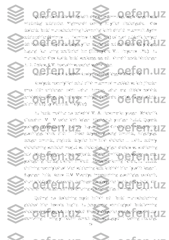 Qadimgi rus feodalizmining kelib chiqishi muammosiga bag'ishlangan   katta
miqdordagi   tadqiqotlar.   Yigirmanchi   asrning   30-yillari   o'rtalarigacha.   Kiev
davlatida feodal munosabatlarining hukmronligi ko'rib chiqildi   muammoli. Ayrim
tadqiqotchilar   (Smirnov   I.I.   Tixomirov   B.N.   va   h.k.)   asl   rusni   quldorlik   jamiyati
deb hisoblagan.   30-yillardan keyin   yillar   Bu   fikr   edi   rad etdi   Garchi   Va   yoqilgan
bugungi   kun   uning   tarafdorlari   bor   (Goremykina   V.I.   Froyanov   I.Ya.).   Bu
munosabatlar   Kiev Rusida feodal xarakterga ega edi. Ishonchli tarzda isbotlangan
B. D. Grekov, S. V. Baxrushin va asarlari   va boshqalar.
Juda muhim savol: u qachon Rossiya hududiga kirgan?   Xristianlik?
Rossiyada  nasroniylikni  qabul  qilish muammosi  murakkab va ko'p jihatdan
emas   oldin   aniqlangan   oxiri:   Uchun   Bormoq,   uchun   eng   ob'ektiv   ravishda
tanishtirish   o'zimga   bu   hodisaning   mohiyati   (ko'pincha   burilish   nuqtasi   sifatida
talqin etiladi).   uy sharoitida   hikoyalar).
Bu   haqda   mashhur   rus   tarixchisi   V.   A.   Parxomenko   yozgan   Xristianlik
allaqachon   IV   -   V   asrlar   kirib   kelgan   Bilan   janub   yoqilgan   hudud,   Qayerda
yashagan   slavyanlar   V   qadimiy   buyumlar.   U   Konstantin   Porfirogenitning
guvohligiga   ishora   qildi:   "   Dnestr   daryosining   narigi   tomonida,   Bolgariyaga
qaragan   tomonda,   qirg'oqda   daryolar   bo'm-bo'sh   shaharlar   ...   Ushbu   qadimiy
shaharlarning   xarobalari   mavjud   va   ohaktoshga   o'yilgan   cherkov   va   xochlarning
ba'zi   izlari   qoyalar,   buning   natijasida   ba'zilar   rimliklar   bir   vaqtlar   u   erda
yashaganligi haqidagi afsonani bilishadi.   . Parkxomenkoning fikricha, bu hududda
aholining nasroniylashuvi izlari xalqlarning katta ko'chishi bilan "yuvilib ketgan".
Suyangan   holda   Rapov   O.M   Vizantiya   imperatorining   guvohligiga   asoslanib,
shuni   ta'kidlaymiz   Konstantin   Porfirogenitus   slavyanlar   haqida   emas,   balki   Rim
shaharlari haqida gapiradi. Slavlar   uning xabarlarida tilga olinmagan   umuman.
Qadimgi   rus   davlatining   paydo   bo'lishi   edi   feodal   munosabatlarining
g'alabasi   bilan   bevosita   bog'liq.   Bu   jarayonning   xronologiyasi   feodalizmning
shakllanish davriga juda to'g'ri  keladi   Sharqiy slavyanlar  orasida:  u deyarli butun
eramizning   1-   ming   yilliklarini   qamrab   oladi.   va   tugaydi   1-   asrning   o'rtalariga
15 