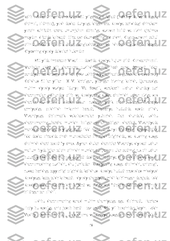 kelib   .   Askoldning   hukmronligi   860   yilga   to'g'ri   keladi   (   882   yilda   vafot   etgan,
ehtimol,   oldinroq),   yosh   davlat   dunyoga   kirgan   erta   Rossiya   tarixidagi   chinakam
yorqin   sahifadir.   arena   umumjahon   e'tirofiga   sazovor   bo'ldi   va   o'zini   ajralmas
maydon   sifatida   ko'rsatdi   O'rta   asr   ekumenining   bir   qismi.   Kogon   unvoni   qabul
qilindi   Askold   qirollik   bilan   tenglashtirilgan   va   ishonchli   guvohlik   bergan
Kiyevning siyosiy da'volari   hukmdor
860 yilda imperator Mixail III davrida Rossiya hujum qildi   Konstantinopol.
Manbalar   o'sha   yili   shartnoma   tuzilishi   haqida   hech   narsa   demaydi,   lekin
qandaydir   kelishuvga   erishildi.   (Biz   ushbu   sayohat   haqida   gaplashdik   avvalroq.)
Kelishuv   60-lar   yillar   I   X   V.   kiritilgan,   yoqilgan   bizning   ko'rish,   Qanaqasiga
muhim   siyosiy   vaziyat   "dunyo   Va   Sevgi",   xarakterli   Uchun   shunday   turi
shartnomalar   ,   Shunday   qilib   va   Rossiyaning   suvga   cho'mishi   uchun   o'ziga   xos
shartlar   va,   ehtimol,   to'lash   uchun   ruslarga   yillik   o'lpon,   ularga   Vizantiya
armiyasiga   qo'shilish   imkonini   beradi;   imperiya   hududida   savdo   qilish,
Vizantiyaga   diplomatik   vakolatxonalar   yuborish.   Gap   shundaki,   ushbu
shartnomaning   barcha   mumkin   bo'lgan   sanab   o'tilgan   shartlari   Vizantiyada
manbalar   depozitga qo'yilgan   faqat   ikki   nuqta   O   dunyo   Va   Sevgi   Rossiya bilan
ikki   davlat   o rtasida   tinch   munosabatlar   o rnatish   to g risida,ʻ ʻ ʻ ʻ   va   Rusning   suvga
cho'mish   sharti   tasodifiy   emas.   Aynan   shular   sharoitlar   Vizantiya   siyosati   uchun
ma'lum foyda bilan talqin qilinishi mumkin edi   , ammo ular qadimgi rus tili uchun
butunlay boshqacha ma'noga ega edi   davlatlar. Imperiya bilan "tinchlik va sevgi"
shartnomasining   tuzilishi,   shu   jumladan   Rossiyaning   suvga   cho'mishi,   aniqrog'i,
ruxsat  berishga tayyorligi to'g'risida kelishuv   Rossiya  hududi  pravoslav missiyasi
Rossiyaga katta ta'sir ko'rsatdi.   siyosiy ahamiyati, misli ko'rilmagan darajada Eski
Rossiya   davlatining   obro'sini   ko'tardi   va   o‘ziga   xos   “diplomatik”   degan   ma’noni
bildirgan   tan olish".
Ushbu   shartnomaning   sanasi   muhim   ahamiyatga   ega.   Ko'rinadi,   Patriarx
Fotiy   bu   savolga   aniq   javob   berdi   -   tez   orada   860   yil   bosqinidan   keyin.   Lekin
Vasiliy   I   tarjimai   holida   ,   u   shartnoma   va   Rossiya   suvga   cho'mish   tashabbuskori
16 