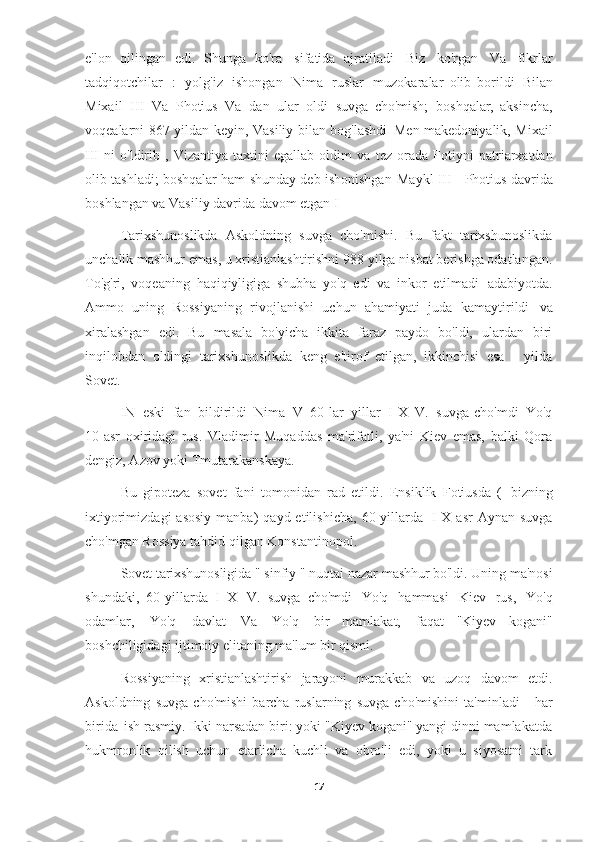 e'lon   qilingan   edi.   Shunga   ko'ra   sifatida   ajratiladi   Biz   ko'rgan   Va   fikrlar
tadqiqotchilar   :   yolg'iz   ishongan   Nima   ruslar   muzokaralar   olib   borildi   Bilan
Mixail   III   Va   Photius   Va   dan   ular   oldi   suvga   cho'mish;   boshqalar,   aksincha,
voqealarni 867 yildan keyin, Vasiliy bilan bog'lashdi   Men makedoniyalik, Mixail
III   ni   o'ldirib   ,   Vizantiya   taxtini   egallab   oldim   va   tez   orada   Fotiyni   patriarxatdan
olib tashladi; boshqalar ham shunday deb ishonishgan   Maykl III - Photius davrida
boshlangan va Vasiliy davrida davom etgan   I
Tarixshunoslikda   Askoldning   suvga   cho'mishi.   Bu   fakt   tarixshunoslikda
unchalik mashhur emas, u xristianlashtirishni 988 yilga nisbat berishga odatlangan.
To'g'ri,   voqeaning   haqiqiyligiga   shubha   yo'q   edi   va   inkor   etilmadi   adabiyotda.
Ammo   uning   Rossiyaning   rivojlanishi   uchun   ahamiyati   juda   kamaytirildi   va
xiralashgan   edi.   Bu   masala   bo'yicha   ikkita   faraz   paydo   bo'ldi,   ulardan   biri
inqilobdan   oldingi   tarixshunoslikda   keng   e'tirof   etilgan,   ikkinchisi   esa   -   yilda
Sovet.
IN   eski   fan   bildirildi   Nima   V   60-lar   yillar   I   X   V.   suvga   cho'mdi   Yo'q
10-asr   oxiridagi   rus.   Vladimir   Muqaddas   ma'rifatli,   ya'ni   Kiev   emas,   balki   Qora
dengiz, Azov yoki   Tmutarakanskaya.
Bu   gipoteza   sovet   fani   tomonidan   rad   etildi.   Ensiklik   Fotiusda   (   bizning
ixtiyorimizdagi  asosiy  manba)  qayd  etilishicha,   60-yillarda   I  X  asr   Aynan  suvga
cho'mgan Rossiya tahdid qilgan   Konstantinopol.
Sovet tarixshunosligida  " sinfiy " nuqtai nazar  mashhur bo'ldi.  Uning ma'nosi
shundaki,   60-yillarda   I   X   V.   suvga   cho'mdi   Yo'q   hammasi   Kiev   rus,   Yo'q
odamlar,   Yo'q   davlat   Va   Yo'q   bir   mamlakat,   faqat   "Kiyev   kogani"
boshchiligidagi ijtimoiy elitaning ma'lum bir qismi.
Rossiyaning   xristianlashtirish   jarayoni   murakkab   va   uzoq   davom   etdi.
Askoldning   suvga   cho'mishi   barcha   ruslarning   suvga   cho'mishini   ta'minladi   -   har
birida   ish rasmiy. Ikki narsadan biri: yoki "Kiyev kogani" yangi dinni mamlakatda
hukmronlik   qilish   uchun   etarlicha   kuchli   va   obro'li   edi,   yoki   u   siyosatni   tark
17 