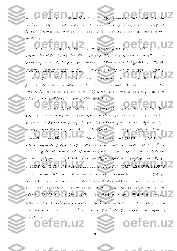 etishga   majbur   bo'ldi.   arena,   chunki   aholining   butparast   qismi   yunon   e'tiqodi
tarafdoriga taxtga chidashga zo'rg'a rozi bo'ladi. Oldinga qarab, shuni ta'kidlaymiz
Askold  Kiyevda  hali  ham   borligi   sababli   vafot   etgan   kuchli  anti-xristian   qarama-
qarshilik.
Lekin nima uchun birinchisi rus yilnomalarida aks ettirilmagan?   ruslarning
suvga   cho'mishi.   Nima   bo'ldi?   Tsvetkov   S.V.   rus   yilnomasi   muallifi   rus
kampaniyasi   haqida   bilgani   va,   ehtimol,   u   bilan   tanish   bo'lganini   ta'kidlaydi.
Vizantiya asarlari  tomonidan   mualliflar   Va   Yo'q   mumkin   Yo'q   bilish   O   keyingi
orqasida   yurish   860   suvga   cho'mish.   Biroq,   u   bu   muhim   ma'lumotni   o'tkazib
yubordi.   Xronikani   tuzuvchining   sabablari   nima   edi?   Tezroq   hamma   narsa,
siyosiy. Asl nasroniylik bilan, ehtimol,   Qadimgi Rus shimolida hokimiyat tepasiga
kelgan yangi Ruriklar sulolasi tugatildi.   862 yilda  
Ko'rinishidan,   Askold   va   Dirni   bashoratli   Oleg   tomonidan   o'ldirilganidan
keyin   qizg'in   butparast   edi   ,   nasroniylarni   ta'qib   qilish   boshlandi   .   1-   asrning   60-
yillarida   Rossiyaning   nasroniylashuvini   aks   ettirgan   yunon   manbalariga   kelsak   ,
asosiysi   patriarxning   yozuvlari.   Bu   harakatni   o'zi   amalga   oshirgan   Photius.
Sharqqa   murojaat   qilish   Konstantinopol   Patriarxiyasiga   bo'ysunadigan
cherkovlarga, deb yozgan Fotiy:   muvaffaqiyatlarni ta'kidlash   pravoslavlik   :   "   Yo'q
faqat   bolgarlar   aloqaga  chiqdi   Kimga   Xristianlik   ,   Lekin   va ular   haqida ko'p  va
tez-tez   aytilgan   va   qaysi   biri   oshib   ketadigan   odamlar   boshqalar   qo'pollik   va
shafqatsizlik bilan, ya'ni Rus deb ataladi. Qullik qilish   qo'shni xalqlar va shuning
uchun   haddan   tashqari   mag'rur   bo'lib,   qo'llarini   ko'tardilar   Rim   imperiyasiga.
Ammo endi ular ham ellin tilini o'zgartirdilar va   xudosiz e'tiqod, ular ilgari tutilgan
bo'lib,   sof   nasroniylikka   ta'lim   berish.   Bizning   sodiq   va   do'stlarimizdan   biriga
aylandi.   Garchi   bundan   biroz   oldin   Ular   bizni   talon-taroj   qilishdi   va   cheksiz
takabburlik qilishdi. Va bu ularda yonib ketdi   juda ochko'z   imon   Va   hasad,   Nima
Ular   qabul   qilingan   cho'pon   Va   Bilan   ajoyib   Masihiyni   diqqat   bilan   bajaring
marosimlar.
18 