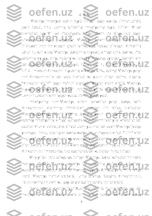 KIRISH
Vizantiya   imperiyasi   qachon   paydo   bo‘lgan   degan   savolga   olimlar   turlicha
javob   beradi,   biroq   ularning   ko‘pchiligi   imperiyaning   paydo   bo‘lishi   IV   asr
boshlaridan   toki   VII   asr   o‘rtalarigacha   bo‘lgan   davrni   o‘z   ichiga   oladi   degan
to‘xtamga   kelishgan.   Tarixchilar   Vizantiya   tarixini   rasmiy   boshlanishini
bildiruvchi   biror   bir   voqeani   ajratib   ko‘rsatishga   harakat   qilishgan.   Ko‘pchilik
uchun   bu   kabi   voqea   Vizantiya   davlatining   poytaxti,   so‘nggi   antik   davr   va   o‘rta
asrlarning siyosiy, diniy, madaniy va iqtisodiy markaziga aylangan, ikkinchi  Rim
deb   atalgan   Konstantinopolning   paydo   bo‘lishi   edi.   Bu   330-yil   11   mayda   sodir
bo‘ldi. Imperator Konstantin Buyukning xoxishiga ko’ra, qadimgi Vizantiya yangi
nom-Konstantinopolis   deb   atala   boshladi   va   yunon   tilidan   tarjima   qilganda
“Konstantin   shahri”   degan   ma’noni   anglatadi.   Xristian   shahri   sifatida   Vizantiya
poytaxtining   tarixi   oradan   1123-yil   o‘tib,   1453-yil   29   mayda   Konstantinopolga
Usmonli turklar bostirib kelgan vaqtda o‘z nihoyasiga yetdi. 
Imperiyaning   nomi-Vizantiya   so‘zini   tarixchilar   yangi   davrga   kelib
Konstantinopol   shahrining   o‘tmishdoshi   nomidan   olib   ishlata   boshladilar.
Vizantiyaliklarning   o‘zlari     ularning   davlatida   yunon   tili   hukmron   bo‘lishiga
qaramay   imperiyaning   so‘nggi   kunigacha     o‘zlarini   rimliklar   yoki   xristianlar   deb
atadilar. Shunisi  qiziqki, chet elliklar ularni yunonlar deb atashi  Vizantiyaliklarga
yoqmagan. Biroq, Paleologlar davrida vaziyat bir oz o‘zgara boshladi. “Ellin” so‘zi
“majusiy”   ma’nosini   yo‘qotdi   va   vizantiyaliklar   o‘zlarining   yunoncha   o‘tmishi
bilan faxrlana boshladilar. Biroq vizant etnosi xech qachon mavjud bo‘lmagan va
Konstantinopol imperatoriga itoat etganlar aralash xalqlardan iborat bo‘lgan.
Ming-yildan   ortiq   tarixga   ega   bo‘lgan   Vizantiya   davlati   sarhadlari   bir   necha
marotaba   o‘zgardi.   VI   asrda,   imperiya   o‘z   qudratining   cho‘qqisiga   ko‘tarilgan
vaqtda uning chegaralari uch qit’a: Yevropa, Osiyo va Afrikada yerlarni o‘z ichiga
olardi.   Vizantiya   inqirozi   arafasida     uning   tarkibiga   faqatgina   Konstantinopol,
Peloponesning bir qismi va Egey dengizidagi bir qancha orollar kirardi.
Davlat   tepasida   vizantiyaliklar   Xudo   bilan   alohida   munosabatlarga   ega   deb
hisoblagan   imperator   turardi.   U   o‘z   qo‘li   ostidagi   barchani   avf   etilishi   uchun
2 