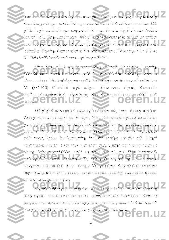 kuchlar   hali   ham   yo'qolgani   yo'q   uchun   yetarli   darajada   qulay   ijtimoiy-iqtisodiy
sharoitlar   yaratilgan   xristianlikning   mustahkamlanishi.   Kievliklar   tomonidan   860
yildan   keyin   qabul   qilingan   suvga   cho'mish   mumkin   ularning   shahzodasi   Askold
boshchiligida   keng   tarqalmagan.   882   yilda   Kiyev   Varangiya   rahbari   tomonidan
bosib olinganida   Oleg, eski e'tiqodlar g'alaba qozondi. Kiev Rusining qaytishi   eski
e'tiqodlar  Olegning shartnomalarida bilvosita tasdiqlanadi   Vizantiya bilan 907 va
911 Xristianlik haqida hech narsa aytilmagan   Yo'q".
Biroq, bu vaqtda Rossiyada nasroniylik yo'qolmadi.   C h e r k o v   1- asrning
ikkinchi   yarmida   qabul   qilingan   .   yoki   10-asr   boshlarida.   tashkiliy   dizayn.   U
Konstantinopol   Patriarxining   metropolisi   hisoblangan   va   cherkov   nizomida   Leo
VI   (886-912)   61-o'rinda   qayd   etilgan.   Biroz   vaqt   o'tgach,   Konstantin
Porfirogenitus   davridagi   ro'yxatlarda,   Rus   60-metropolitanatni   tashkil   qildi
patriarx.
882   yilgi   Kiev   voqealari   butunlay   boshqacha   edi,   emas   shaxsiy   xarakter.
Asosiy   mazmuni   to'ntarish   edi   V   hajmi,   Nima   Kimga   hokimiyat o'z dasturi bilan
yangi   ijtimoiy   kuchlar   bilan   keldi,   boshqaruv   usullari   va   mamlakat   kelajagini
tushunish.   Shunung   uchun   yangi   zarb   qilingan   hukmdor,   o'z   xohishi   va   dididan
qat'i   nazar,   kerak   bu   kuchlarning   irodasini   amalga   oshirish   edi.   Olegni
hokimiyatga   qo'ygan   Kiyev   muxolifati   anti-xristian,   yangi   bo'lib   qoldi   hukmdor
shunga   ko'ra   nasroniylikka   qarshi   siyosat   olib   bordi.   rus   tilida   butparastlik
reaktsiyasi   boshlandi.   Shunday   qilib,   882   yilda   Kiyevni   egallab,   butparast
slavyanlar   olib   kelishdi   Bilan   o'zingiz   Va   yo'qolgan   Kiev   aholisi   tomonidan
keyin   suvga   cho'mish   e'tiqodlar,   Bundan   tashqari,   qadimgi   butparastlik   e'tiqodi
to'liq emas edi   yo'q qilingan.
Kiyevda  hokimiyatning  o'zgarishi  sabab  bo'lgan   bo'lishi  mumkin   Kievning
diniy   siyosati   aholisi   tomonidan   qo'llab-   quvvatlanmasligi   hukmdorlar.   Kievning
qo'lga olinishi xristianlikning butunlay yo'q qilinishini anglatadimi?   Kievliklarmi?
Rus yilnomasida ommaviy ma'lumotlar yo'q   repressiv harakatlar.
21 