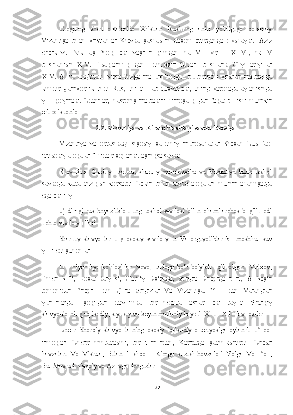 Olegning   shartnomalarida   Xristian   Rusining   aniq   yo'qligiga   qaramay
Vizantiya   bilan   xristianlar   Kievda   yashashni   davom   ettirganga   o'xshaydi.   Aziz
cherkovi.   Nikolay   Yo'q   edi   vayron   qilingan   na   V   oxiri   I   X   V.,   na   V
boshlanishi   X   V.   U saqlanib qolgan   oldin   oxiri   60-lar   -   boshlandi   70-yillar   yillar
X   V.   A   Bu   anglatadi   Nima   Bizga ma'lum  bo'lgan bu birinchi  xristian ma'badiga
kimdir   g'amxo'rlik   qildi   Rus,   uni   qo'llab-quvvatladi,   uning   xarobaga   aylanishiga
yo'l qo'ymadi. Odamlar,   nasroniy ma'badini himoya qilgan faqat bo'lishi  mumkin
edi   xristianlar.
2.2. Vizantiya va Kiev o'rtasidagi savdo   Rossiya
Vizantiya   va   o'rtasidagi   siyosiy   va   diniy   munosabatlar   Kievan   Rus   faol
iqtisodiy aloqalar fonida rivojlandi.   ayniqsa savdo.
Kiev   Rusi   G'arbiy   Evropa,   sharqiy   mamlakatlar   va   Vizantiya   bilan   tashqi
savdoga   katta   qiziqish   ko'rsatdi.   Lekin   bilan   savdo   aloqalari   muhim   ahamiyatga
ega edi   joy.
Qadimgi   rus   knyazliklarining   tashqi   savdosi   bilan   chambarchas   bog'liq   edi
uchta savdo   yo'llari.
Sharqiy   slavyanlarning   asosiy   savdo   yo'li   Varangiyaliklardan   mashhur   suv
yo'li  edi   yunonlar."
U Finlyandiya ko'rfazidan  Neva, Ladoga ko'li  bo'ylab oqib o'tgan.   Volxov,
Ilmen   ko'li,   Lovat   daryosi,   G'arbiy   Dvinaga,   so'ngra   Dneprga   port,   A   keyin
tomonidan   Dnepr   oldin   Qora   dengizlar   Va   Vizantiya.   Yo'l   "dan   Varangian
yunonlarga"   yoqilgan   davomida   bir   nechta   asrlar   edi   tayoq   Sharqiy
slavyanlarning iqtisodiy, siyosiy va keyin madaniy hayoti   X   I - X II davr   asrlar.
Dnepr   Sharqiy   slavyanlarning   asosiy   iqtisodiy   arteriyasiga   aylandi.   Dnepr
irmoqlari   Dnepr   mintaqasini,   bir   tomondan,   Karpatga   yaqinlashtirdi.   Dnestr
havzalari   Va   Vistula,   Bilan   boshqa   -   Kimga   suzish havzalari   Volga   Va   Don,
Bu   Mavjud   Kaspiy va Azovga   dengizlar.
22 