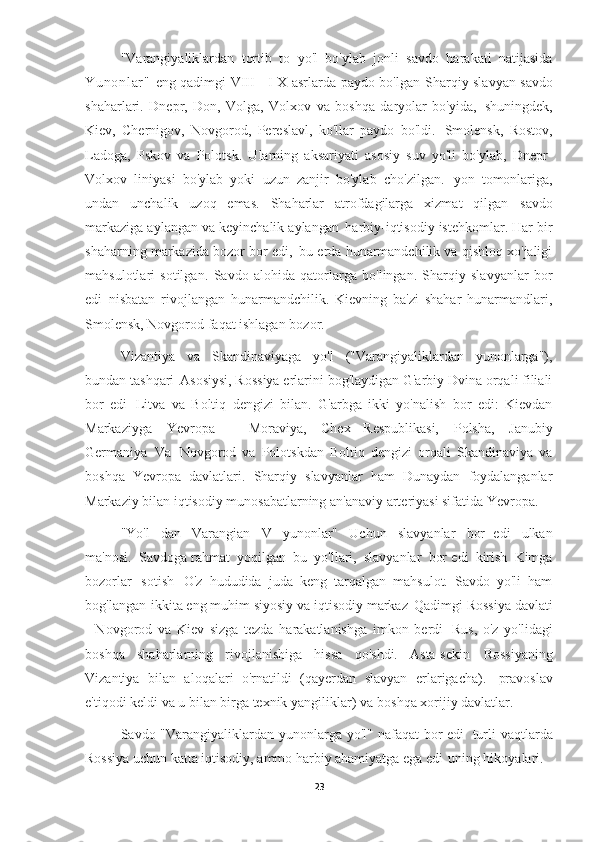 "Varangiyaliklardan   tortib   to   yo'l   bo'ylab   jonli   savdo   harakati   natijasida
Yu no nl ar "   eng qadimgi VIII - I X asrlarda paydo bo'lgan   Sharqiy slavyan savdo
shaharlari.   Dnepr,   Don,   Volga,   Volxov   va   boshqa   daryolar   bo'yida,   shuningdek,
Kiev,   Chernigov,   Novgorod,   Pereslavl,   ko'llar   paydo   bo'ldi.   Smolensk,   Rostov,
Ladoga,   Pskov   va   Polotsk.   Ularning   aksariyati   asosiy   suv   yo'li   bo'ylab,   Dnepr-
Volxov   liniyasi   bo'ylab   yoki   uzun   zanjir   bo'ylab   cho'zilgan.   yon   tomonlariga,
undan   unchalik   uzoq   emas.   Shaharlar   atrofdagilarga   xizmat   qilgan   savdo
markaziga aylangan va keyinchalik aylangan   harbiy-iqtisodiy istehkomlar. Har bir
shaharning markazida bozor bor edi,   bu erda hunarmandchilik va qishloq xo'jaligi
mahsulotlari   sotilgan.   Savdo   alohida   qatorlarga   bo'lingan.   Sharqiy   slavyanlar   bor
edi   nisbatan   rivojlangan   hunarmandchilik.   Kievning   ba'zi   shahar   hunarmandlari,
Smolensk, Novgorod faqat ishlagan   bozor.
Vizantiya   va   Skandinaviyaga   yo'l   ("Varangiyaliklardan   yunonlarga"),
bundan tashqari   Asosiysi, Rossiya erlarini bog'laydigan G'arbiy Dvina orqali filiali
bor   edi   Litva   va   Boltiq   dengizi   bilan.   G'arbga   ikki   yo'nalish   bor   edi:   Kievdan
Markaziyga   Yevropa   -   Moraviya,   Chex   Respublikasi,   Polsha,   Janubiy
Germaniya   Va   Novgorod   va   Polotskdan   Boltiq   dengizi   orqali   Skandinaviya   va
boshqa   Yevropa   davlatlari.   Sharqiy   slavyanlar   ham   Dunaydan   foydalanganlar
Markaziy bilan iqtisodiy munosabatlarning an'anaviy arteriyasi sifatida   Yevropa.
"Yo'l   dan   Varangian   V   yunonlar"   Uchun   slavyanlar   bor   edi   ulkan
ma'nosi.   Savdoga rahmat   yoqilgan   bu   yo'llari,   slavyanlar   bor edi   kirish   Kimga
bozorlar   sotish   O'z   hududida   juda   keng   tarqalgan   mahsulot.   Savdo   yo'li   ham
bog'langan   ikkita eng muhim siyosiy va iqtisodiy markaz   Qadimgi Rossiya davlati
-   Novgorod   va   Kiev   sizga   tezda   harakatlanishga   imkon   berdi   Rus,   o'z   yo'lidagi
boshqa   shaharlarning   rivojlanishiga   hissa   qo'shdi.   Asta-sekin   Rossiyaning
Vizantiya   bilan   aloqalari   o'rnatildi   (qayerdan   slavyan   erlarigacha).   pravoslav
e'tiqodi keldi va u bilan birga texnik yangiliklar) va   boshqa xorijiy   davlatlar.
Savdo "Varangiyaliklardan yunonlarga yo'l" nafaqat bor edi   turli  vaqtlarda
Rossiya uchun katta iqtisodiy, ammo harbiy ahamiyatga ega edi   uning hikoyalari.
23 