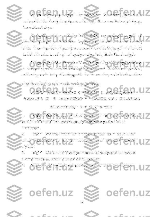 Ajoyib   Voljskiy   yo'l   ("yo'l   dan   Varangian   V   arablar"),   yurish   dan
Ladoga shahridan Kaspiy dengiziga va undan keyin Xorazm va Markaziy Osiyoga,
Fors va   Zaqafqaziya.
Kozlovskiy   I.P.ning   so'zlariga   ko'ra,   Volga   eng   qadimgi   rus   yo'li   edi
shimoldan   yoqilgan   janub   Va   faqat   keyinroq   tan   oldi   sizniki   ma'nosi   Dnepr   (
ichida   10-asrning   ikkinchi   yarmi).   va   u   asossiz   ravishda   Volga   yo'lini   chaqiradi,
Bu birinchi navbatda qadimgi rus hayotiy arteriyasi edi,   "Arab-Skandinaviya".
Hikoya   yo'llari   "dan   Varangian   V   arablar"   yoritilgan   V   ishlaydi   Ribakova
B.   Rossiyaning tashqi aloqalari tarixidagi burilish nuqtasi I X deb hisoblagan A   v.,
arablarning  savdo   faoliyati   kuchayganida.  Ga  binoan   olim,  ruslar  G'arb  va   Sharq
o'rtasida vositachiga aylanmoqda   savdogar jangchilar.  
III.BOB.  “ VIZANTIYANING KIYEV RUSI BILAN ALOQALAR”
MAVZUSINI O’TISHDA ZAMONAVIY PEDAGOGIK METODLARDAN
3.1.  « Uchta to’g’ri Bitta notog’ri » metodi
1. To’g’ri –  Vizantiya   qadimgi rus uchun knyazlarning - qul o’tkazib sotadigan
va oltin ip bilan to’q’ilgan gazlama zeb-ziynatlar olib qaytadigan bozor 
hisoblangan.
2. To’g’ri –  Vizantiya birinchidan ipmeriya atrofidagi havfni bartaraf etish 
uchun ikkinchidan o’z manfatlari yo’lida qadimgi rusdan foydalanish maqsadini 
o’ylagan.
3. To’g’ri –  Cho’qintirish Vizantiya imperatorlari va siyosatchilar nazarida 
rusning imperiyaga qaramligi belgisi sifatida qaralgan.
4. Noto’g’ri –  946-yilda Knyaz Igor Vizatniya bilan Shartnoma imzoladi.   
24 