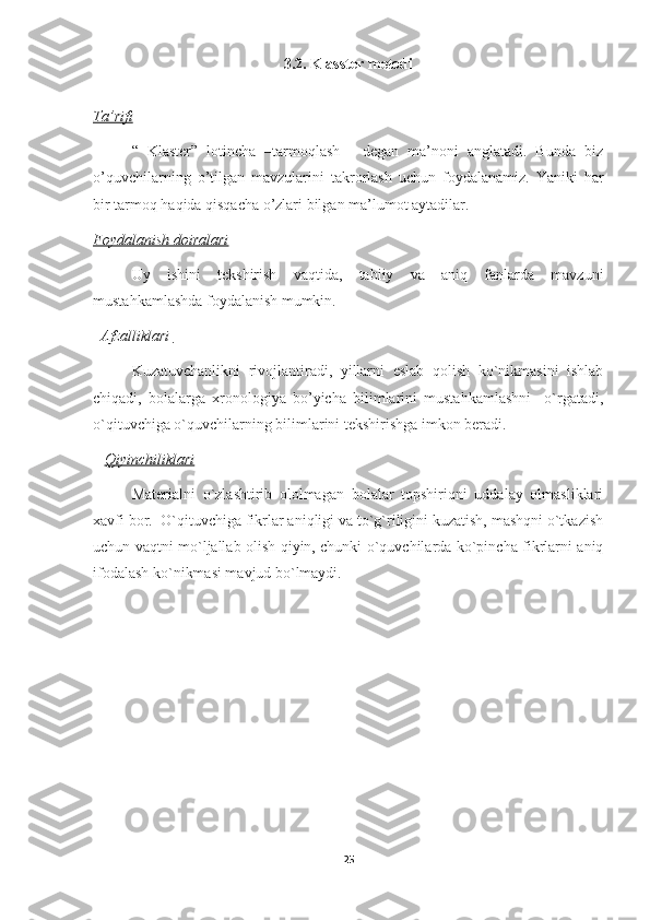 3.2.   Klasster metodi
Ta’rifi
“   Klaster”   lotincha   –tarmoqlash-     degan   ma’noni   anglatadi.   Bunda   biz
o’quvchilarning   o’tilgan   mavzularini   takrorlash   uchun   foydalanamiz.   Yaniki   har
bir tarmoq haqida qisqacha o’zlari bilgan ma’lumot aytadilar.
Foydalanish doiralari
Uy   ishini   tekshirish   vaqtida,   tabiiy   va   aniq   fanlarda   mavzuni
mustahkamlashda foydalanish mumkin. 
   Afzalliklari 
Kuzatuvchanlikni   rivojlantiradi,   yillarni   eslab   qolish   ko`nikmasini   ishlab
chiqadi,   bolalarga   xronologiya   bo’yicha   bilimlarini   mustahkamlashni     o`rgatadi,
o`qituvchiga o`quvchilarning bilimlarini tekshirishga imkon beradi.
    Qiyinchiliklari
Materialni   o`zlashtirib   ololmagan   bolalar   topshiriqni   uddalay   olmasliklari
xavfi bor.  O`qituvchiga fikrlar aniqligi va to`g`riligini kuzatish, mashqni o`tkazish
uchun vaqtni mo`ljallab olish qiyin, chunki o`quvchilarda ko`pincha fikrlarni aniq
ifodalash ko`nikmasi mavjud bo`lmaydi.                                                
25 