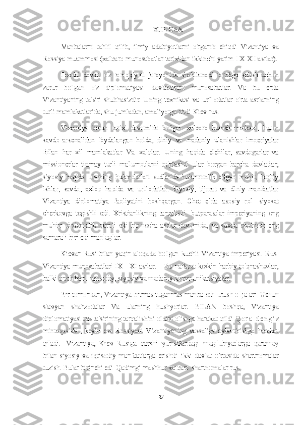 XULOSA
Manbalarni   tahlil   qilib,   ilmiy   adabiyotlarni   o'rganib   chiqdi   Vizantiya   va
Rossiya muammosi (xalqaro munosabatlar tarixidan ikkinchi   yarim I X-X I   asrlar).
Feodal   davlat   o'z   taraqqiyoti   jarayonida   shakllanadi   tartibga   solish   uchun
zarur   bo'lgan   o'z   diplomatiyasi   davlatlararo   munosabatlar.   Va   bu   erda
Vizantiyaning   ta'siri   shubhasizdir.   Uning   texnikasi   va   urf-odatlar   o'rta   asrlarning
turli mamlakatlarida, shu jumladan, amaliyotga o'tdi   Kiev rus.
Vizantiya   butun   tarixi   davomida   bo'lgan   xalqaro   kurash   markazi,   butun
savdo   arsenalidan   foydalangan   holda,   diniy   va   madaniy   ulanishlar   imperiyalar
Bilan   har   xil   mamlakatlar   Va   xalqlar.   Uning   haqida   elchilar,   savdogarlar   va
missionerlar   tinmay   turli   ma'lumotlarni   to'plashdi   ular   borgan   barcha   davlatlar,
siyosiy   haqida   ularning   hukmdorlari   sudlarida   hukmronlik   qilgan   muhit,   harbiy
ishlar,   savdo,   axloq   haqida   va   urf-odatlar.   Siyosiy,   tijorat   va   diniy   manfaatlar
Vizantiya   diplomatiya   faoliyatini   boshqargan.   Chet   elda   asosiy   rol   siyosat
cherkovga   tegishli   edi.   Xristianlikning   tarqalishi   butparastlar   imperiyaning   eng
muhim   diplomatik   quroli   edi   bir   necha   asrlar   davomida,   va   suvga   cho'mish   eng
samarali biri edi   mablag'lar.
Kievan Rusi  bilan yaqin aloqada bo'lgan   kuchli  Vizantiya imperiyasi. Rus-
Vizantiya munosabatlari IX - XI asrlar. -   Bu nafaqat keskin harbiy to'qnashuvlar,
balki tinch ham   iqtisodiy, siyosiy va madaniy   kommunikatsiyalar.
Bir tomondan, Vizantiya bitmas-tuganmas manba edi   urush o'ljalari   Uchun
slavyan   shahzodalar   Va   ularning   hushyorlar.   BILAN   boshqa,   Vizantiya
diplomatiyasi rus ta'sirining tarqalishini oldini olishga harakat qildi   Q o r a   d e n g i z
mintaqasida   ,   keyin   esa   Rossiyani   Vizantiyaning   vassaliga   aylantirishga   harakat
qiladi.   Vizantiya,   Kiev   Rusiga   qarshi   yurishlardagi   mag'lubiyatlarga   qaramay
bilan   siyosiy   va   iqtisodiy   manfaatlarga   erishdi   ikki   davlat   o rtasida   shartnomalarʻ
tuzish. Bular birinchi edi   Qadimgi mashhur xalqaro shartnomalar   rus.
27 