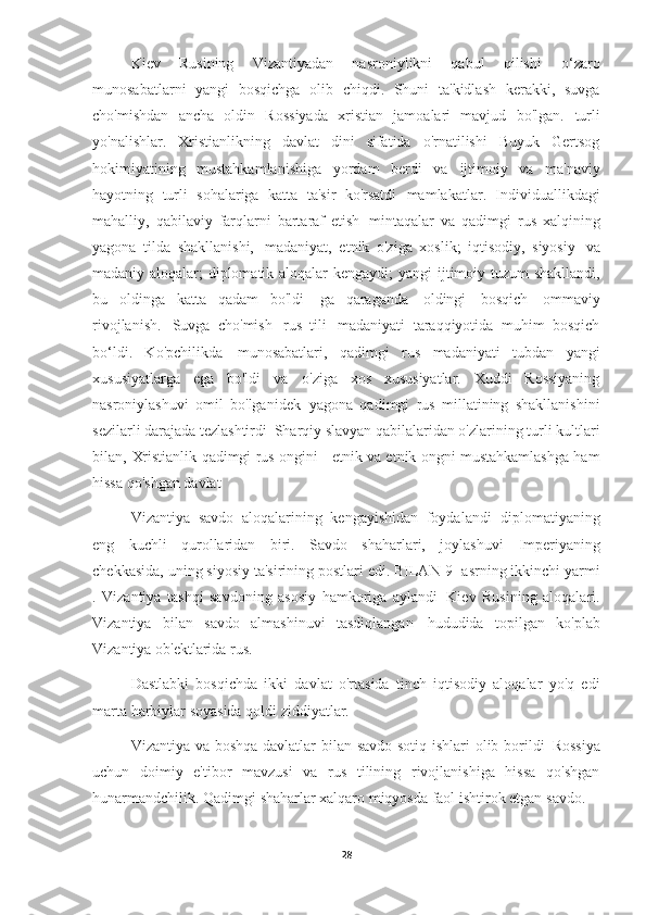 Kiev   Rusining   Vizantiyadan   nasroniylikni   qabul   qilishi   o‘zaro
munosabatlarni   yangi   bosqichga   olib   chiqdi.   Shuni   ta'kidlash   kerakki,   suvga
cho'mishdan   ancha   oldin   Rossiyada   xristian   jamoalari   mavjud   bo'lgan.   turli
yo'nalishlar.   Xristianlikning   davlat   dini   sifatida   o'rnatilishi   Buyuk   Gertsog
hokimiyatining   mustahkamlanishiga   yordam   berdi   va   ijtimoiy   va   ma'naviy
hayotning   turli   sohalariga   katta   ta'sir   ko'rsatdi   mamlakatlar.   Individuallikdagi
mahalliy,   qabilaviy   farqlarni   bartaraf   etish   mintaqalar   va   qadimgi   rus   xalqining
yagona   tilda   shakllanishi,   madaniyat,   etnik   o'ziga   xoslik;   iqtisodiy,   siyosiy   va
madaniy aloqalar; diplomatik aloqalar kengaydi;   yangi ijtimoiy tuzum shakllandi,
bu   oldinga   katta   qadam   bo'ldi   ga   qaraganda   oldingi   bosqich   ommaviy
rivojlanish.   Suvga   cho'mish   rus   tili   madaniyati   taraqqiyotida   muhim   bosqich
bo‘ldi.   Ko'pchilikda   munosabatlari,   qadimgi   rus   madaniyati   tubdan   yangi
xususiyatlarga   ega   bo'ldi   va   o'ziga   xos   xususiyatlar.   Xuddi   Rossiyaning
nasroniylashuvi   omil   bo'lganidek   yagona   qadimgi   rus   millatining   shakllanishini
sezilarli darajada tezlashtirdi   Sharqiy slavyan qabilalaridan o'zlarining turli kultlari
bilan,   Xristianlik qadimgi rus ongini - etnik va etnik ongni mustahkamlashga ham
hissa qo'shgan   davlat
Vizantiya   savdo   aloqalarining   kengayishidan   foydalandi   diplomatiyaning
eng   kuchli   qurollaridan   biri.   Savdo   shaharlari,   joylashuvi   Imperiyaning
chekkasida, uning siyosiy ta'sirining postlari edi. BILAN   9- asrning ikkinchi yarmi
.   Vizantiya   tashqi   savdoning   asosiy   hamkoriga   aylandi   Kiev   Rusining   aloqalari.
Vizantiya   bilan   savdo   almashinuvi   tasdiqlangan   hududida   topilgan   ko'plab
Vizantiya ob'ektlarida   rus.
Dastlabki   bosqichda   ikki   davlat   o'rtasida   tinch   iqtisodiy   aloqalar   yo'q   edi
marta harbiylar soyasida qoldi   ziddiyatlar.
Vizantiya va boshqa davlatlar bilan savdo-sotiq ishlari  olib borildi   Rossiya
uchun   doimiy   e'tibor   mavzusi   va   rus   tilining   rivojlanishiga   hissa   qo'shgan
hunarmandchilik. Qadimgi shaharlar xalqaro miqyosda faol ishtirok etgan   savdo.
28 