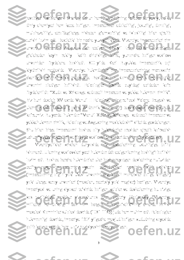 javobgar hisoblangan. Shuning uchun ham hukmdorning nafaqat  dunyoviy, balki,
diniy   ahamiyati   ham   katta   bo‘lgan.   Imperatorlar   adolatliligi,   jasurligi,   donoligi,
mulohazaliligi,   atrofdagilarga   nisbatan   g‘amxo‘rligi   va   ixlosliligi   bilan   ajralib
turishi   lozim   edi.   Dastlabki   bir   necha   yuz   yilliklarda   Vizantiya   imperatorlari   rim
unvoni     Imperator   Augustos   deb   atalgan.   629-yil   Eron   ustidan   qozonilgan
g‘alabadan   keyin   Irakliy     kelib   chiqishiga   ko’ra,   yunoncha   bo‘lgan-vasilevs
unvonidan   foydalana   boshladi.   800-yilda   Karl   Buyukka   imperatorlik   toji
kiydirilishi   natijasida     Vizantiya   hukmdorlari   rim   imperatorlarining   merosxo‘ri
ekanligini   e’tirof   etish   maqsadida   Basileus   ton   Romaion-rimlik   imperatorlar
unvonini   oladigan   bo‘lishdi.   Paleologlar   davrida   quyidagi   aqidadan   ko‘p
foydalanildi:   “Xudo   va   Xristosga   sadoqatli   imperator   va   yakka   hukmron   rimlik”.
Biz buni dastlab XV asrda Manuil  II  Paleolog, uning rafiqasi  Yelena Dragash va
ularning   uch   farzandi   (Ioann,   Andronik   va   Feodor)   tasvirlangan   miniatyurada
ko’ra,miz. Bu yerda  hukmdor “Manuil Xudo va Xristosga  sadoqatli imperator va
yakkahukmron rimlik, Paleolog va Avgustning maslakdoshi” sifatida gavdalangan.
Shu   bilan   birga   imperatorni   boshqa   oliy   hukmdorlar   orasidan   ajratib   ko‘rsatish
uchun “yakka hukmdor” va “buyuk vasilevs” unvonlaridan ham foydalanilgan.
Vizantiyaliklar   xristian   dunyosida   o‘z   davlatlarining   ustunligiga   to‘liq
ishonardi. Ularning vasilevslari yetti hukmdor deb atalganlarning boshlig‘i bo‘lishi
lozim   edi.   Boshqa   barcha   hukmdorlar   ular   boshqarayotgan   davlatining   nufuzidan
qat’iy   nazar   imperatorning   yaqin   qarindoshlari   nomini   bo‘lib   olishar
(imperatorning   o‘g‘li   yoki   ukasi   unvonini   eng   kuchli   monarxlar   qo‘lga   kiritgan)
yoki   ularga   saroy   unvonlari   (masalan,   patritsiy   yoki   magistr)   berilgan.   Vizantiya
imperiyasi   va   uning   siyosati   ta’sirida   bo‘lgan   xalqlar   va   davlatlarning   bu   o‘ziga
xos   tuzilishiga   mashhur   vizantshunos   olim   Dmitriy   Obolenskiy   “Vizantiya
millatlar   hamdo‘stligi”   deb   nom   bergan.   “Hamdo‘stlik”ning   amalda   bo‘lish
masalasi Komninlar sulolasi davrida (1081-1185) juda ham muhim edi. Paleologlar
hukmronligi davrida, imperiya 1204 yilgacha mavjud bo‘lgan xududning soyasida
qolib ketgan vaqtda ham u o‘z pozisiyasini himoya qilgan. 
3 