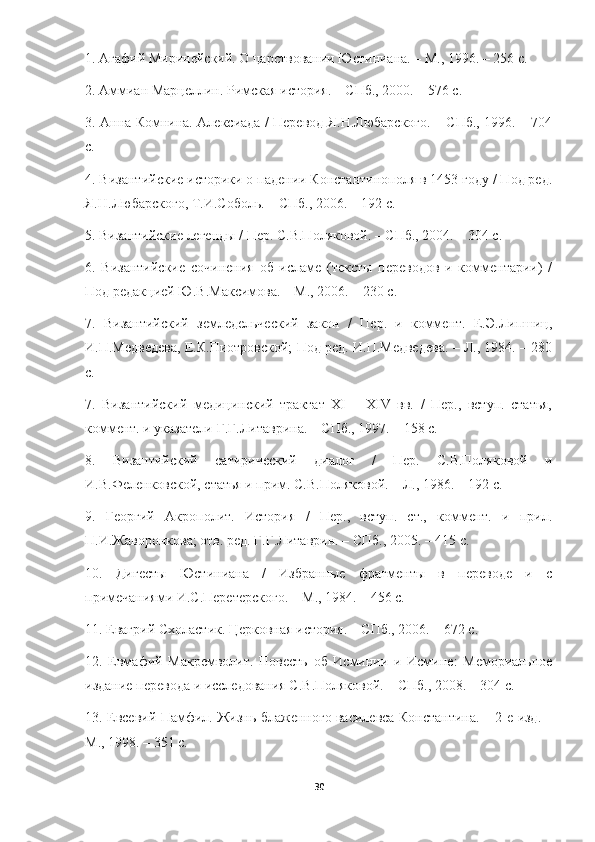 1. Агафий Миринейский.  О царствовании Юстиниана. – М., 1996. – 256 с.
2. Аммиан Марцеллин. Римская история. – СПб., 2000. – 576 с.
3. Анна Комнина. Алексиада / Перевод Я.Н.Любарского. – СПб., 1996. – 704
с.
4. Византийские историки о падении Константинополя в 1453 году / Под ред.
Я.Н.Любарского, Т.И.Соболь. – СПб., 2006. – 192 с.
5. Византийские легенды / Пер. С.В.Поляковой. – СПб., 2004. – 304 с.
6.   Византийские   сочинения   об   исламе   (тексты   переводов   и   комментарии)   /
Под редакцией Ю.В.Максимова. – М., 2006. – 230 с.
7.   Византийский   земледельческий   закон   /   Пер.   и   коммент.   Е.Э.Липшиц,
И.П.Медведева, Е.К.Пиотровской; Под ред. И.П.Медведева. – Л., 1984. – 280
с.
7.   Византийский   медицинский   трактат   XI   –   XIV   вв.   /   Пер.,   вступ.   статья,
коммент. и указатели Г.Г.Литаврина. – СПб., 1997. – 158 с.
8.   Византийский   сатирический   диалог   /   Пер.   С.В.Поляковой   и
И.В.Феленковской, статья и прим. С.В.Поляковой. – Л., 1986. – 192 с.
9.   Георгий   Акрополит.   История   /   Пер.,   вступ.   ст.,   коммент.   и   прил.
П.И.Жаворонкова; отв. ред. Г.Г.Литаврин. – СПб., 2005. – 415 с.
10.   Дигесты   Юстиниана   /   Избранные   фрагменты   в   переводе   и   с
примечаниями И.С.Перетерского. – М., 1984. – 456 с.
11. Евагрий Схоласти. Церковная история. – СПб., 2006. – 672 c.
12.   Евмафий   Макремволит.   Повесть   об   Исминии   и   Исмине:   Мемориальное
издание перевода и исследования С.В.Поляковой. – СПб., 2008. – 304 с.
13. Евсевий Памфил. Жизнь блаженного василевса Константина. – 2-е изд. –
М., 1998. – 351 с.
30 