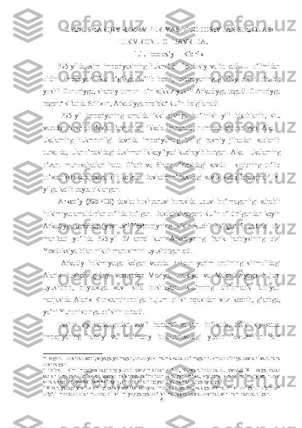 I. BOB. SHARQIY RIM IMPERIYASI FEODOSIYLAR SULOLASI
HUKMRONLIGI DAVRIDA .  
1.1.  Feodosiy II Kichik
395-yilda   Rim   imperiyasining   hukmdori   Feodosiy   vafot   etdi.   U   o‘limidan
oldin     imperiyani   ikki   o‘g‘liga   bo‘lib   berib,   imperiyaning   g‘arbiy   qismi   o‘n   bir
yoshli Gonoriyga, sharqiy tomon   o‘n sakkiz yoshli Arkadiyga tegadi. Gonoriyga
regent 
 sifatida Stilixon, Arkadiyga prefekt   
Rufin belgilanadi.
  395-yil   imperiyaning   amalda   ikki   qismga   bo‘linish   yili   hisoblanib,   shu
vaqtdan   boshlab   davlat   farmonlari   ikkala   imperator   nomidan   chiqarilgan.   Aka   –
ukalarning   hukmronligi   davrida   imperiyaning   birligi   rasmiy   jihatdan   saqlanib
tursa-da,  ular o‘rtasidagi dushmanlik kayfiyati kuchayib borgan.  Aka – ukalarning
o‘zaro   munosabatlari   hatto   G‘arb   va   Sharq   o‘rtasidagi   savdo   -   sotiqning   to‘liq
to‘xtatilishi darajasiga olib kelgan. Davlatlar o‘rtasidagi savdo-sotiq faqatgina 408-
yilga kelib qayta tiklangan. 
Arkadiy   (395-408)   davlat   boshqaruvi   borasida   uquvi   bo‘lmaganligi   sababli
hokimiyat amaldorlar qo‘lida bo‘lgan. Dastlabki regent Rufin o‘ldirilgandan keyin
Arkadiyga   amaldor   (yevnux  )  
Yevtropiyning   ta’siri   kuchli   bo‘lgan.   U   hattoki   o‘z
manfaati   yo‘lida   395-yil   27   aprel   kuni   Arkadiyning   frank   harbiysining   qizi
Yevdoksiya bilan nikoh marosimini uyushtirgan edi.
Arkadiy   hokimiyatga   kelgan   vaqtda   Bolqon   yarim   orolining   shimolidagi
Alarix   boshchiligidagi   vestgotlar   Meziya,   Frakiya   va   Makedoniyaga   hujum
uyushtirib,   poytaxtga   xavf   sola   boshlagan.   Rufinning   diplomatik   faoliyati
natijasida   Alarix   Konstantinopolga   hujum   qilish   rejasidan   voz   kechib,   g‘arbga,
ya’ni Yunonistonga qo‘shin tortadi.
Tashqi   siyosatda   gotlar   xavfi   bartaraf   etilgan   bo‘lsada,   ichki   siyosatda
imperiyaning   harbiy   va   ma’muriy   boshqaruvidagi   yuqori   lavozimlar   ham
 
  Regent – boshqaruvchi, voyaga yetmagan, betob yoki mamlakatda bo‘lmagan hukmdor o‘rniga davlatni vaqtincha
boshqargan.

  Prefekt   -   Rim   imperiyasidagi   eng   yuqori   lavozimlaridan   bo‘lib,   Konstantinopolda   bu   lavozim   XIII   asrga   qadar
saqlanib   qolgan.   Prefektlar   dastlab   qo’shinga   qo‘mondonlik   qilgan   bo‘lsa,   keyinchalik   ular   ma’muriy   va   huquq
sohalardagi imtiyozlari ham ko‘payib, imperatorlarning yaqin yordamchilariga aylangan.

  Vizantiyadagi yevnuxlarning asosiy vazifasi saroyda imperator   va malikalarga xizmat qilish bo‘lgan. To‘g‘ridan
to‘g‘ri imperator bilan muloqat qilish imtiyoziga ega bo‘lishi natijasida davlat boshqaruvini ham nazorat qilgan.
4 