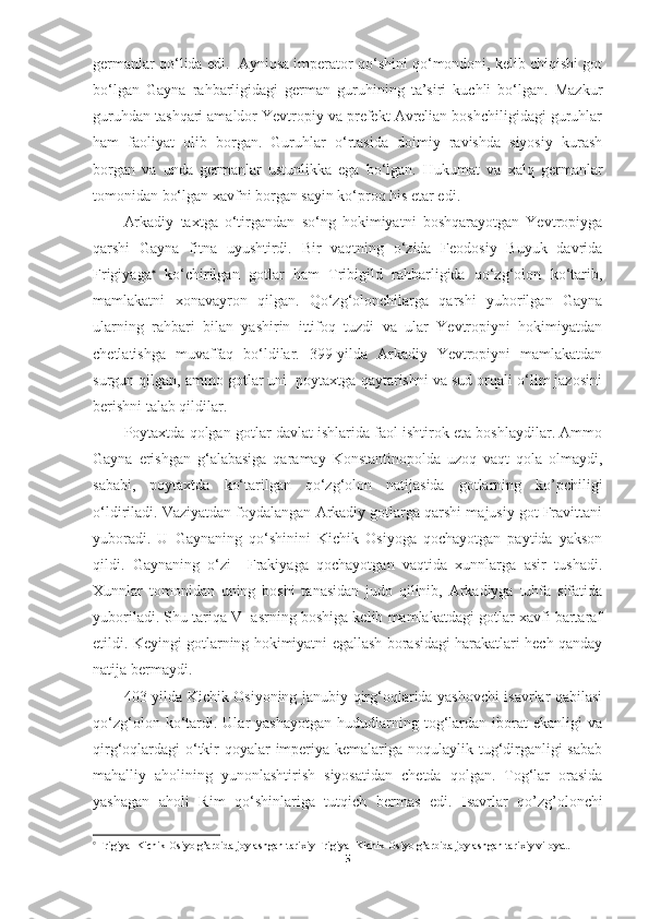 germanlar qo‘lida edi.  Ayniqsa imperator qo‘shini qo‘mondoni, kelib chiqishi got
bo‘lgan   Gayna   rahbarligidagi   german   guruhining   ta’siri   kuchli   bo‘lgan.   Mazkur
guruhdan tashqari amaldor Yevtropiy va prefekt Avrelian boshchiligidagi guruhlar
ham   faoliyat   olib   borgan.   Guruhlar   o‘rtasida   doimiy   ravishda   siyosiy   kurash
borgan   va   unda   germanlar   ustunlikka   ega   bo‘lgan.   Hukumat   va   xalq   germanlar
tomonidan bo‘lgan  x avfni borgan sayin ko‘proq his etar edi. 
Arkadiy   taxtga   o‘tirgandan   so‘ng   hokimiyatni   boshqarayotgan   Yevtropiyga
qarshi   Gayna   fitna   uyushtirdi.   Bir   vaqtning   o‘zida   Feodosiy   Buyuk   davrida
Frigiyaga 
  ko‘chirilgan   gotlar   ham   Tribigild   rahbarligida   qo‘zg‘olon   ko‘tarib,
mamlakatni   xonavayron   qilgan.   Qo‘zg‘olonchilarga   qarshi   yuborilgan   Gayna
ularning   rahbari   bilan   yashirin   ittifoq   tuzdi   va   ular   Yevtropiyni   hokimiyatdan
chetlatishga   muvaffaq   bo‘ldilar.   399-yilda   Arkadiy   Yevtropiyni   mamlakatdan
surgun qilgan, ammo gotlar uni  poytaxtga qaytarishni va sud orqali o‘lim jazosini
berishni talab qildilar. 
Poytaxtda qolgan gotlar davlat ishlarida faol ishtirok eta boshlaydilar. Ammo
Gayna   erishgan   g‘alabasiga   qaramay   Konstantinopolda   uzoq   vaqt   qola   olmaydi,
sababi,   poytaxtda   ko‘tarilgan   qo‘zg‘olon   natijasida   gotlarning   ko’pchiligi
o‘ldiriladi. Vaziyatdan foydalangan Arkadiy gotlarga qarshi majusiy got Fravittani
yuboradi.   U   Gaynaning   qo‘shinini   Kichik   Osiyoga   qochayotgan   paytida   yakson
qildi.   Gaynaning   o‘zi     Frakiyaga   qochayotgan   vaqtida   xunnlarga   asir   tushadi.
Xunnlar   tomonidan   uning   boshi   tanasidan   judo   qilinib,   Arkadiyga   tuhfa   sifatida
yuboriladi. Shu tariqa V  asrning boshiga kelib mamlakatdagi gotlar xavfi bartaraf
etildi. Keyingi gotlarning hokimiyatni egallash borasidagi harakatlari hech qanday
natija bermaydi.
403-yilda Kichik Osiyoning janubiy qirg‘oqlarida yashovchi isavrlar qabilasi
qo‘zg‘olon   ko‘tardi.  Ular   yashayotgan   hududlarning   tog‘lardan   iborat   ekanligi   va
qirg‘oqlardagi o‘tkir qoyalar  imperiya kemalariga noqulaylik tug‘dirganligi sabab
mahalliy   aholining   yunonlashtirish   siyosatidan   chetda   qolgan.   Tog‘lar   orasida
yashagan   aholi   Rim   qo‘shinlar i ga   tutqich   bermas   edi.   Isavrlar   qo’zg’olonchi

  Frigiya- Kichik Osiyo g’arbida joylashgan tarixiy Frigiya- Kichik Osiyo g’arbida joylashgan tarixiy viloyat.
5 