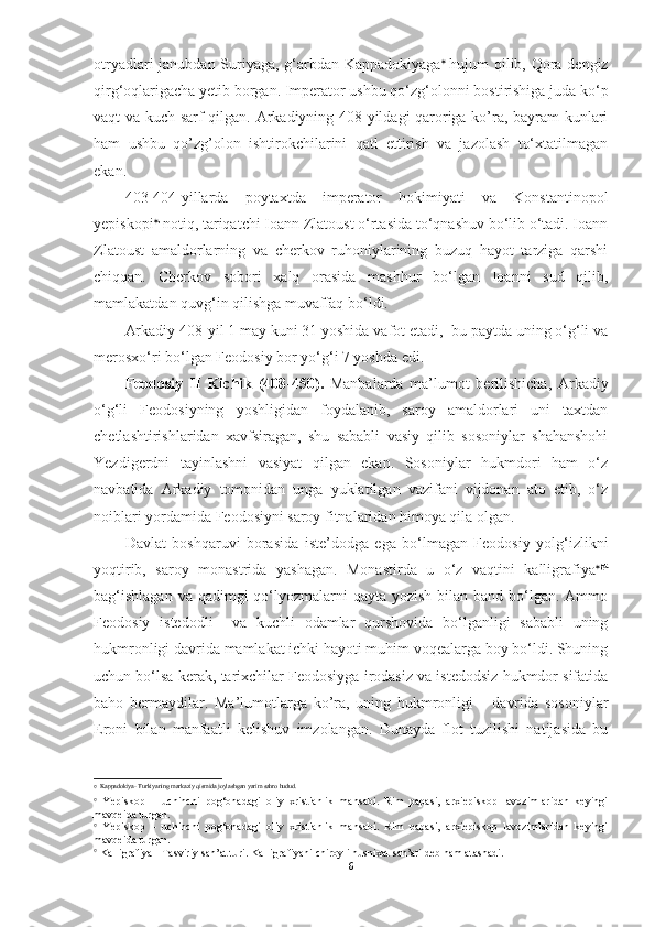 otryadlari janubdan Suriyaga, g‘arbdan Kappadokiyaga   
hujum qilib, Qora dengiz
qirg‘oqlarigacha yetib borgan. Imperator ushbu qo‘zg‘olonni bostirishiga juda ko‘p
vaqt va kuch sarf qilgan. Arkadiyning 408-yildagi qaroriga ko’ra, bayram kunlari
ham   ushbu   qo’zg’olon   ishtirokchilarini   qatl   ettirish   va   jazolash   to‘xtatilmagan
ekan. 
403-404-yillarda   poytaxtda   imperator   hokimiyati   va   Konstantinopol
yepiskopi  , 
notiq, tariqatchi Ioann Zlatoust o‘rtasida to‘qnashuv bo‘lib o‘tadi. Ioann
Zlatoust   amaldorlarning   va   cherkov   ruhoniylarining   buzuq   hayot   tarziga   qarshi
chiqqan.   Cherkov   sobori   xalq   orasida   mashhur   bo‘lgan   Ioanni   sud   qilib,
mamlakatdan quvg‘in qilishga muvaffaq bo‘ldi.
Arkadiy 408-yil 1 may kuni 31 yoshida vafot etadi,  bu paytda uning o‘g‘li va
merosxo‘ri bo‘lgan Feodosiy bor yo‘g‘i 7 yoshda edi.
Feodosiy   II   Kichik   (408-450).   Manbalarda   ma’lumot   berilishicha,   Arkadiy
o‘g‘li   Feodosiyning   yoshligidan   foydalanib,   saroy   amaldorlari   uni   taxtdan
chetlashtirishlaridan   xavfsiragan,   shu   sababli   vasiy   qilib   sosoniylar   shahanshohi
Yezdigerdni   tayinlashni   vasiyat   qilgan   ekan.   Sosoniylar   hukmdori   ham   o‘z
navbatida   Arkadiy   tomonidan   unga   yuklatilgan   vazifani   vijdonan   ato   etib,   o‘z
noiblari yordamida Feodosiyni saroy fitnalaridan himoya qila olgan.
Davlat   boshqaruvi   borasida   iste’dodga   ega   bo‘lmagan   Feodosiy   yolg‘izlikni
yoqtirib,   saroy   monastrida   yashagan.   Monastirda   u   o‘z   vaqtini   kalligrafiya  ga
bag‘ishlagan  va qadimgi  qo‘lyozmalarni  qayta yozish bilan band  bo‘lgan. Ammo
Feodosiy   istedodli     va   kuchli   odamlar   qurshovida   bo‘lganligi   sababli   uning
hukmronligi davrida mamlakat ichki hayoti muhim voqealarga boy bo‘ldi. Shuning
uchun bo‘lsa kerak, tarixchilar Feodosiyga irodasiz va istedodsiz hukmdor sifatida
baho   bermaydilar.   Ma’lumotlarga   ko’ra,   uning   hukmronligi       davrida   sosoniylar
Eroni   bilan   manfaatli   kelishuv   imzolangan.   Dunayda   flot   tuzilishi   natijasida   bu
   Kappadokiya- Turkiyaning markaziy qismida joylashgan yarim sahro hudud.

  Yepiskop   –   uchinchi   pog‘onadagi   oliy   xristianlik   mansabi.   Rim   papasi,   arxiepiskop   lavozimlaridan   keyingi
mavqeida turgan.

  Yepiskop   –   uchinchi   pog‘onadagi   oliy   xristianlik   mansabi.   Rim   papasi,   arxiepiskop   lavozimlaridan   keyingi
mavqeida turgan.

 Kalligrafiya - Tasviriy san’at turi. Kalligrafiyani chiroyli husnixat san’ati deb ham atashadi.
6 