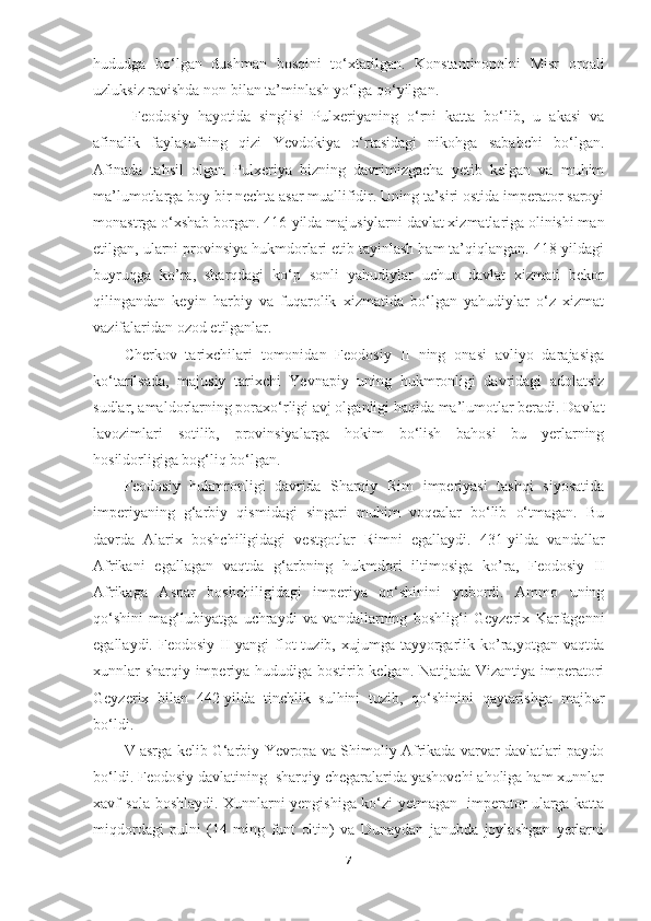 hududga   bo‘lgan   dushman   bosqini   to‘xtatilgan.   Konstantinopolni   Misr   orqali
uzluksiz ravishda non bilan ta’minlash yo‘lga qo‘yilgan.
  Feodosiy   hayotida   singlisi   Pulxeriyaning   o‘rni   katta   bo‘lib,   u   akasi   va
afinalik   faylasufning   qizi   Yevdokiya   o‘rtasidagi   nikohga   sababchi   bo‘lgan.
Afinada   tahsil   olgan   Pulxeriya   bizning   davrimizgacha   yetib   kelgan   va   muhim
ma’lumotlarga boy bir nechta asar muallifidir. Uning ta’siri ostida imperator saroyi
monastrga o‘xshab borgan. 416-yilda majusiylarni davlat xizmatlariga olinishi man
etilgan, ularni provinsiya hukmdorlari etib tayinlash ham ta’qiqlangan. 418-yildagi
buyruqga   ko’ra,   sharqdagi   ko‘p   sonli   yahudiylar   uchun   davlat   xizmati   bekor
qilingandan   keyin   harbiy   va   fuqarolik   xizmatida   bo‘lgan   yahudiylar   o‘z   xizmat
vazifalaridan ozod etilganlar. 
Cherkov   tarixchilari   tomonidan   Feodosiy   II   ning   onasi   avliyo   darajasiga
ko‘tarilsada,   majusiy   tarixchi   Yevnapiy   uning   hukmronligi   davridagi   adolatsiz
sudlar, amaldorlarning poraxo‘rligi avj olganligi haqida ma’lumotlar beradi. Davlat
lavozimlari   sotilib,   provinsiyalarga   hokim   bo‘lish   bahosi   bu   yerlarning
hosildorligiga bog‘liq bo‘lgan.
Feodosiy   hukmronligi   davrida   Sharqiy   Rim   imperiyasi   tashqi   siyosatida
imperiyaning   g‘arbiy   qismidagi   singari   muhim   voqealar   bo‘lib   o‘tmagan.   Bu
davrda   Alarix   boshchiligidagi   vestgotlar   Rimni   egallaydi.   431-yilda   vandallar
Afrikani   egallagan   vaqtda   g‘arbning   hukmdori   iltimosiga   ko’ra,   Feodosiy   II
Afrikaga   Aspar   boshchiligidagi   imperiya   qo‘shinini   yubordi.   Ammo   uning
qo‘shini   mag‘lubiyatga   uchraydi   va   vandallarning   boshlig‘i   Geyzerix   Karfagenni
egallaydi. Feodosiy II  yangi  flot  tuzib, xujumga tayyorgarlik ko’ra,yotgan vaqtda
xunnlar sharqiy imperiya hududiga bostirib kelgan. Natijada Vizantiya imperatori
Geyzerix   bilan   442-yilda   tinchlik   sulhini   tuzib,   qo‘shinini   qaytarishga   majbur
bo‘ldi.
V asrga kelib G‘arbiy Yevropa va Shimoliy Afrikada varvar davlatlari paydo
bo‘ldi. Feodosiy davlatining  sharqiy chegaralarida yashovchi aholiga ham xunnlar
xavf sola boshlaydi. Xunnlarni yengishiga ko‘zi yetmagan   imperator ularga katta
miqdordagi   pulni   (14   ming   funt   oltin)   va   Dunaydan   janubda   joylashgan   yerlarni
7 