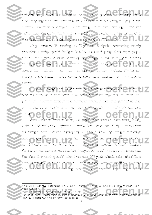 berishga   majbur   bo‘ldi.   448-yilda   shu   masala   yuzasidan   Feodosiy   Prisk
boshchiligidagi elchilarni Pannoniyaga  ,  
xunnlar rahbari Atillaning oldiga yubordi.
Elchilik   davomida   kuzatilgan     xunnlarning   urf-odatlari   haqidagi     qiziqarli
ma’lumotlar Konstantin Porfirorodniyning to‘plamida saqlanib qolib,   ushbu kitob
V asr Yevropa xunnlari tarixi bo‘yicha asosiy manba bo‘lib hisoblanadi. 
Diniy   masala.   V   asrning   30-40-yillarda   Suriyada   Arastuning   rasmiy
provoslav   oqimiga   qarshi   bo‘lgan   falsafasi   asosidagi   yangi   diniy   oqim   paydo
bo‘lib,   uning   markazi   avval   Antioxiyada,   so‘ngra   Edessada   bo‘lgan.   Sharqiy
“dahriylar”ning   rahbari   Konstantinopol   patriarxi   Nestoriy   bo‘lib,   ular   Iso
payg‘ambarni   tabiatan   inson   deb   hisoblaganlar.   Bu   oqim   nafaqat   ellinlashgan
sharqiy   cherkovlarda,,   balki,   suriyalik   savdogarlar   orasida   ham   ommalashib
borgan. 
431-yilda Efisdagi cherkov sobori  da
   Aleksandriya patriarxi Kirill tomonidan
Nestoriy   cherkovdan   chetlashtirildi   va   izdoshlari   bilan   birga   quvg‘in   etildi.   Shu
yo‘l   bilan     hukmron   doiralar   nestorianlikdan   nisbatan   oson   qutilgan   bo‘lsalarda,
ammo   ular   uchun   xavfliroq   bo‘lgan   dahriylik   harakati   –   monofizitlik   kuchayib
borgan.
Monofizitlar   ta’limotiga  ko’ra,   Iso  payg‘ambar   tabiatan  inson  emas,,  balki,,
xudodir.   Monofizitlik   oqimining   markazlari   Misr   va   Suriya   monastrlari
hisoblangan. Monofizitlar dunyoviy boylik, ushbu boylikka ega bo‘lgan cherkovga
qarshi   chiqqanlar.   Bu   oqim   tarafdorlarining  soni   Aleksandriya   yepiskopi   Dioskor
va   Konstantinopol   saroyi   amaldori     Yevtixiya   davrida   ko‘payib   borgan.
Konstantinopol patriarxi va papa Lev   I   Buyuk ushbu ta’limotga qarshi chiqadilar.
Yepiskop   Dioskorning   talabi   bilan   imperator   449-yilda   Efesda   sobor   chaqirib,   u
cherkov tarixida “qaroqchilar  sobori” deb nom  oladi. Unda  monofizitlik ta’limoti
hukumat tomonidan tan olinib, unga qarshi chiqqanlar ta’qib ostiga olingan. Diniy

  Yepiskop   –   uchinchi   pog‘onadagi   oliy   xristianlik   mansabi.   Rim   papasi,   arxiepiskop   lavozimlaridan   keyingi
mavqeida turgan.

  Sobor - cherkov yig‘ilishi. Unga patriarxlar raislik qilgan. 

Pannoniya- hozirgi  
sharqiy Vengriya, sharqiy Avstriya, janubiy-g’arbiy Slovakiya, shimoliy Sloveniya, Xorvatiya,
Bosniya, Gersegovina, shimoliy-sharqiy Serbiya yerlari. 
8 