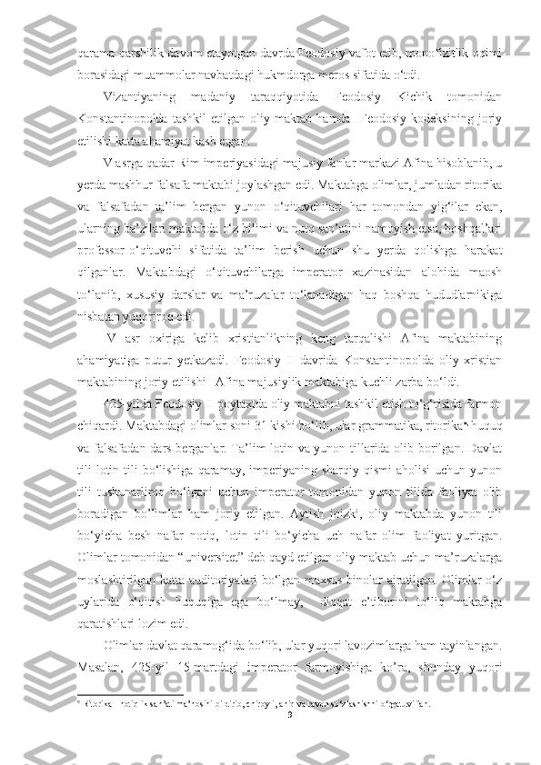 qarama-qarshilik davom etayotgan davrda Feodosiy vafot etib, monofizitlik oqimi
borasidagi muammolar navbatdagi hukmdorga meros sifatida o‘tdi. 
Vizantiyaning   madaniy   taraqqiyotida   Feodosiy   Kichik   tomonidan
Konstantinopolda   tashkil   etilgan   oliy   maktab   hamda     Feodosiy   kodeksining   joriy
etilishi katta ahamiyat kasb etgan.
V asrga qadar Rim imperiyasidagi majusiy fanlar markazi Afina hisoblanib, u
yerda mashhur falsafa maktabi joylashgan edi. Maktabga olimlar, jumladan ritorika
va   falsafadan   ta’lim   bergan   yunon   o‘qituvchilari   har   tomondan   yig‘ilar   ekan,
ularning ba’zilari maktabda o‘z bilimi va nutq san’atini namoyish etsa, boshqal’ari
professor-o‘qituvchi   sifatida   ta’lim   berish   uchun   shu   yerda   qolishga   harakat
qilganlar.   Maktabdagi   o‘qituvchilarga   imperator   xazinasidan   alohida   maosh
to‘lanib,   xususiy   darslar   va   ma’ruzalar   to‘lanadigan   haq   boshqa   hududlarnikiga
nisbatan yuqoriroq edi. 
IV   asr   oxiriga   kelib   xristianlikning   keng   tarqalishi   Afina   maktabining
ahamiyatiga   putur   yetkazadi.   Feodosiy   II   davrida   Konstantinopolda   oliy   xristian
maktabining joriy etilishi   Afina majusiylik maktabiga kuchli zarba bo‘ldi. 
425-yilda Feodosiy II poytaxtda oliy maktabni tashkil etish to‘g‘risida farmon
chiqardi. Maktabdagi olimlar soni 31 kishi bo‘lib, ular grammatika, ritorika  , 
huquq
va falsafadan dars berganlar. Ta’lim lotin va yunon tillarida olib borilgan. Davlat
tili   lotin tili  bo‘lishiga  qaramay, imperiyaning sharqiy  qismi   aholisi   uchun yunon
tili   tushunarliroq   bo‘lgani   uchun   imperator   tomonidan   yunon   tilida   faoliyat   olib
boradigan   bo’limlar   ham   joriy   etilgan.   Aytish   joizki,   oliy   maktabda   yunon   tili
bo‘yicha   besh   nafar   notiq,   lotin   tili   bo‘yicha   uch   nafar   olim   faoliyat   yuritgan.
Olimlar tomonidan “universitet” deb qayd etilgan oliy maktab uchun ma’ruzalarga
moslashtirilgan katta auditoriyalari bo‘lgan maxsus binolar ajratilgan. Olimlar o‘z
uylarida   o‘qitish   huquqiga   ega   bo‘lmay,     diqqat   e’tiborini   to‘liq   maktabga
qaratishlari lozim edi. 
Olimlar davlat qaramog‘ida bo‘lib, ular yuqori lavozimlarga ham tayinlangan.
Masalan,   425-yil   15-martdagi   imperator   farmoyishiga   ko’ra,   shunday   yuqori

 Ritorika - notiqlik san’ati ma’nosini bildirib, chiroyli, aniq va ravon so‘zlashishni o‘rgatuvi fan.
9 