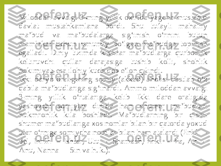 Miloddan	 avvalgi	 3	-ming	 yillik	 oxirida	 yagona	 mustabid	 	
davlat	 	mustahkamlana	 	bordi	. 	Shu	 	tufayli	 	mahalliy	 	
ma	ʼbud	 	va	 	ma	ʼbudalarga	 	sig	ʻinish	 	o	ʻrnini	 	butun	 	
mamlakat	 	uchun	 	umumiy	 	bo	ʻlgan	 	ma	ʼbudga	 	topinish	 	
egalladi	. 	Diniy	 	tizimda	 	kishilar	 	ma	ʼbudlarga	 	qurbonlik	 	
keltiruvchi	 	qullar	 	darajasiga	 	tushib	 	kolli,	 	shohlik	 	
hokimiyati	 esa	 ilohiy	 kuch	 deb	 e	ʼlon	 qilindi	.	
Ikki	 daryo	 oraligining	 somiy	 (akkad)	 aholisi	 dastlab	 o	ʻz	 	
qabila	 ma	ʼbudlariga	 sig	ʻinardi	. Ammo	 miloddan	 avvalgi	 	
3	-ming	 	yillik	 	o	ʻrtalariga	 	kelib	 	Ikki	 	dare	 	oraligida	 	
yashovchi	 	somiylar	 	dinida	 	ham	 	shumer	 	ma	ʼbudlari	 	
hukmronlik	 	kila	 	boshladi	. 	Ma	ʼbudlarning	 	bir	 	qismi	 	
shumer	 ma	ʼbudlariga	 xos	 nomlar	 bilan	 bir	 qatorda	 yoxud	 	
ular	 o	ʻrniga	 somiycha	 nomlar	 bilan	 ham	 atalardi	 (Enlil	—	 	
Bel,	 Innin	—	 Ishtar,	 Utu	—	 Shamash,	 Enki	—	 Ea,	 An	—	 	
Anu,	 Nanna	—	 Sin	 va	 h	. k	.). 