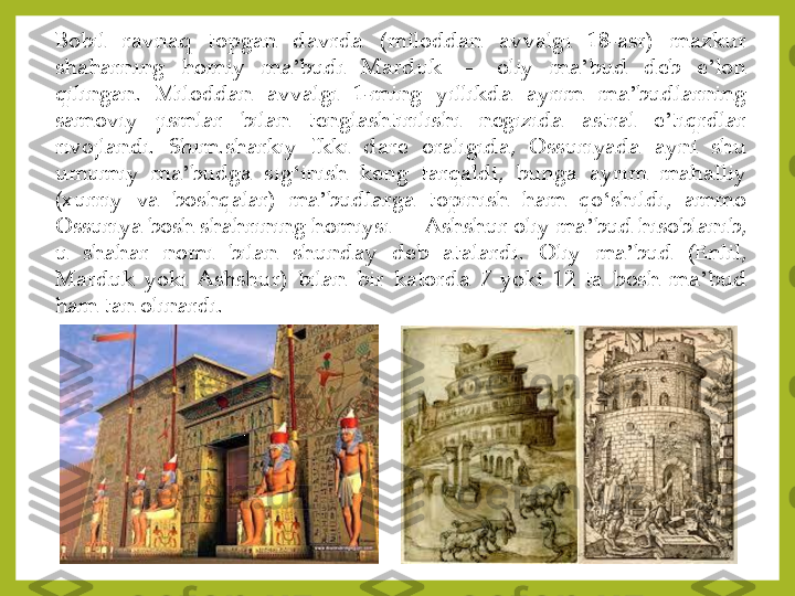 Bobil	 	ravnaq	 	topgan	 	davrda	 	(miloddan	 	avvalgi	 	18	-asr)	 	mazkur	 	
shaharning	 	homiy	 	ma	ʼbudi	 	Marduk	—	 	oliy	 	ma	ʼbud	 	deb	 	eʼlon	 	
qilingan	. 	Miloddan	 	avvalgi	 	1-ming	 	yillikda	 	ayrim	 	ma	ʼbudlarning	 	
samoviy	 	jismlar	 	bilan	 	tenglashtirilishi	 	negizida	 	astral	 	eʼtiqrdlar	 	
rivojlandi	. 	Shim	.sharkiy	 	Ikki	 	dare	 	oraligida,	 	Ossuriyada	 	ayni	 	shu	 	
umumiy	 	ma	ʼbudga	 	sig	ʻinish	 	keng	 	tarqaldi,	 	bunga	 	ayrim	 	mahalliy	 	
(xurriy	 	va	 	boshqalar)	 	ma	ʼbudlarga	 	topinish	 	ham	 	qo	ʻshildi,	 	ammo	 	
Ossuriya	 bosh	 shahrining	 homiysi	—	 Ashshur	 oliy	 ma	ʼbud	 hisoblanib,	 	
u	 	shahar	 	nomi	 	bilan	 	shunday	 	deb	 	atalardi	. 	Oliy	 	ma	ʼbud	 	(Enlil,	 	
Marduk	 yoki	 Ashshur)	 bilan	 bir	 katorda	 7 yoki	 12	 ta	 bosh	 ma	ʼbud	 	
ham	 tan	 olinardi	. 