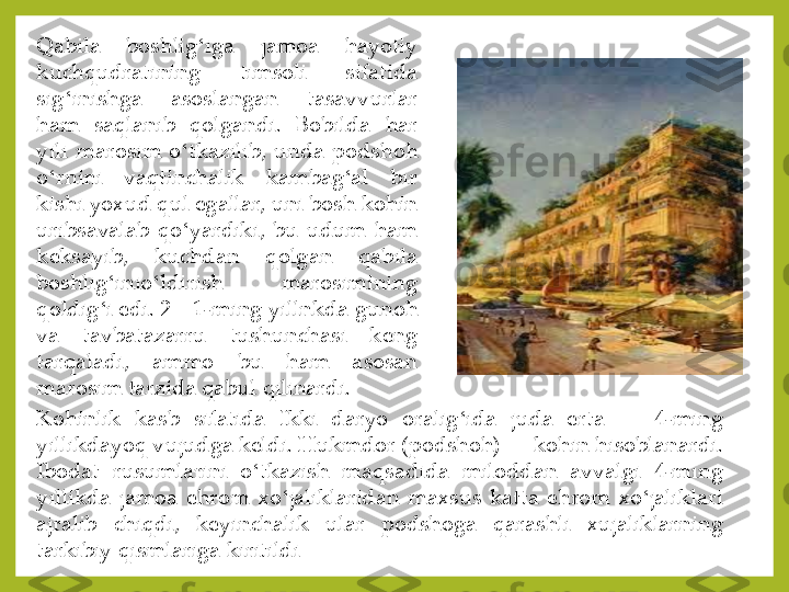 Qabila	 	boshlig	ʻiga	 	jamoa	 	hayotiy	 	
kuchqudratining	 	timsoli	 	sifatida	 	
sig	ʻinishga	 	asoslangan	 	tasavvurlar	 	
ham	 	saqlanib	 	qolgandi	. 	Bobilda	 	har	 	
yili	 marosim	 o	ʻtkazilib,	 unda	 podshoh	 	
o	ʻrnini	 	vaqtinchalik	 	kambag	ʻal	 	bir	 	
kishi	 yoxud	 qul	 egallar,	 uni	 bosh	 kohin	 	
uribsavalab	 qo	ʻyardiki,	 bu	 udum	 ham	 	
keksayib,	 	kuchdan	 	qolgan	 	qabila	 	
boshlig	ʻinio	ʻldirish	 	marosimining	 	
qoldig	ʻi edi	. 2—	1-ming	 yillnkda	 gunoh	 	
va	 	tavbatazarru	 	tushunchasi	 	keng	 	
tarqaladi,	 	ammo	 	bu	 	ham	 	asosan	 	
marosim	 tarzida	 qabul	 qilinardi	. 	
Kohinlik	 	kasb	 	sifatida	 	Ikki	 	daryo	 	oralig	ʻida	 	juda	 	erta	—	 	4-ming	 	
yillikdayoq	 vujudga	 keldi	. Hukmdor	 (podshoh)	—	 kohin	 hisoblanardi	. 	
Ibodat	 	rusumlarini	 	o	ʻtkazish	 	maqsadida	 	miloddan	 	avvalgi	 	4-ming	 	
yillikda	 jamoa	 ehrom	 xo	ʻjaliklaridan	 maxsus	 katta	 ehrom	 xo	ʻjaliklari	 	
ajralib	 	chiqdi,	 	keyinchalik	 	ular	 	podshoga	 	qarashli	 	xujaliklarning	 	
tarkibiy	 qismlariga	 kiritildi 