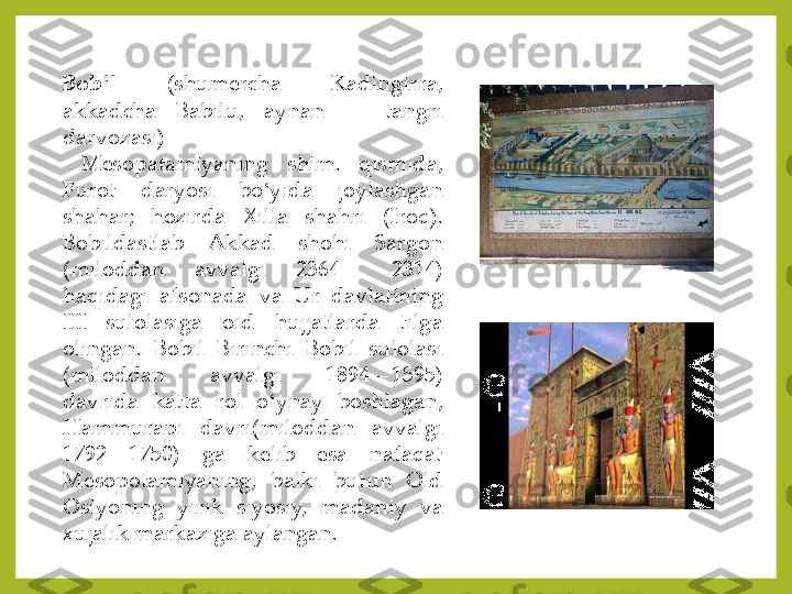 Bobil	(shumercha	 	Kadingirra,	 	
akkadcha	 	Babilu,	 	aynan	—	 	tangri	 	
darvozasi)	—	
Mesopatamiyaning	shim	. 	qismida,	 	
Furot	 	daryosi	 	bo	ʻyida	 	joylashgan	 	
shahar	; 	hozirda	 	Xilla	 	shahri	 	(Iroq)	. 	
Bobildastlab	 	Akkad	 	shohi	 	Sargon	 	
(miloddan	 	avvalgi	 	2364	—	 	2314	) 	
haqidagi	 	afsonada	 	va	 	Ur	 	davlatining	 	
III	 	sulolasiga	 	oid	 	hujjatlarda	 	tilga	 	
olingan	. 	Bobil	 	Birinchi	 	Bobil	 	sulolasi	 	
(miloddan	 	avvalgi	 	1894	—	1595	) 	
davrida	 	katta	 	rol	 	o	ʻynay	 	boshlagan,	 	
Hammurapi	 	davri(miloddan	 	avvalgi	 	
1792	—	1750	) 	ga	 	kelib	 	esa	 	nafaqat	 	
Mesopotamiyaning,	 	balki	 	butun	 	Old	 	
Osiyoning	 	yirik	 	siyosiy,	 	madaniy	 	va	 	
xujalik	 markaziga	 aylangan	.  