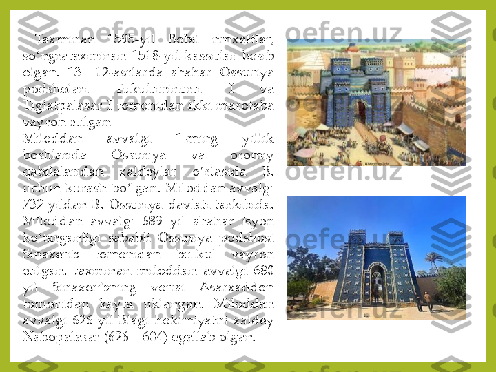 Taxminan	 	1595	-yil	 	Bobil	 	nmxettlar,	 	
so	ʻngrataxminan	 1518	-yil	 kassitlar	 bosib	 	
olgan	. 	13	—	12	-asrlarda	 	shahar	 	Ossuriya	 	
podsholari	 	Tukultininurti	 	I 	va	 	
Tiglatpalasar	 I tomonidan	 ikki	 marotaba	 	
vayron	 etilgan	.	
Miloddan	 	avvalgi	 	1-ming	 	yillik	 	
boshlarida	 	Ossuriya	 	va	 	oromiy	 	
qabilalaridan	 	xaldeylar	 	o	ʻrtasida	 	B	. 	
uchun	 kurash	 bo	ʻlgan	. Miloddan	 avvalgi	 	
732	 yildan	 B	. Ossuriya	 davlati	 tarkibida	. 	
Miloddan	 	avvalgi	 	689	 	yil	 	shahar	 	isyon	 	
ko	ʻtarganligi	 sababli	 Ossuriya	 podshosi	 	
Sinaxerib	 	tomonidan	 	butkul	 	vayron	 	
etilgan	. taxminan	 miloddan	 avvalgi	 680	 	
yil	 	Sinaxeribning	 	vorisi	 	Asarxaddon	 	
tomonidan	 	kayta	 	tiklangan	. 	Miloddan	 	
avvalgi	 626	 yil	 Blagi	 hokimiyatni	 xaldey	 	
Nabopalasar	 (626	—	604	) egallab	 olgan	. 