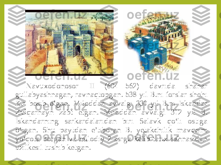 Navuxodonosor	 	II	 	(604	—	562	) 	davrida	 	shahar	 	
gullabyashnagan,	 ravnaqtopgan	. 538	 yil	 B	.ni	 forslar	 shohi	 	
Kir	 	bosib	 	olgan	. 	Miloddan	 	avvalgi	 	331	 	yil	 	B	.ni	 	Iskandar	 	
Zulqarnayn	 	zabt	 	etgan	. 	Miloddan	 	avvalgi	 	312	 	yil	 	B	. 	
Iskandarning	 	sarkardalaridan	 	biri	 	Salavk	 	qo	ʻli	 	ostiga	 	
o	ʻtgan	. 	Shu	 	paytdan	 	e	ʼtiboran	 	B	. 	yetakchilik	 	mavqeini	 	
yo	ʻqota	 borgan	 va	 milodiy	 2	-asrga	 kelib	 tarix	 sahnasidan	 	
uzilkesil	 tushib	 ketgan	. 