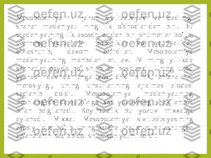 Mesopotamiya	—	jahon	sivilizatsiyasi	va	qadimgi	
shahar	madaniyati	ning	ilk	o'choqlaridan	biri	.	Bu	
madaniyatning	ilk	asoschilaridan	biri	shumerlar	bo'lib,	
ularning	yutuqlarini	bobilliklar	va	osuriyaliklar	
o'zlashtirib,	davom	ettirdilar	.	Mesopotamiya	
madaniyatining	manbalari	er	.	av	.	IV	ming	yillikda	
shaharlar	paydo	bo'lishi	bilan	boshlandi	.	Uning	uzoq	
yashash	davrida	unga	xos	ichki	birlik,	an'analarni	
merosiyligi,	uning	unsurlarining	ajralmas	aloqasi	
saqlanib	qoldi	.	Mesopotamiya	madaniyatining	
boshlang'ich	davri	o'ziga	xos	yozuvning	shakllanishi	
bilan	belgilanadi	.	Keyinchalik	bu	yozuv	mixxatga	
aylanadi	.	Mixxat	Mesopotamiya	sivilizatsiyasining	
asosiy	ildizi	bo'lib,	uning	barcha	jihatlarini	birlashtirgan	
an'analarini	saqlab	qolish	imkoniyatini	berdi	. 