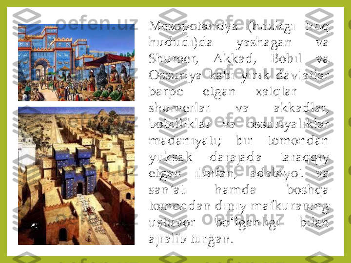 Mesopotamiya	 	(hozirgi	 	Iroq	 	
hududi)da	 	yashagan	 	va	 	
Shumer,	 	Akkad,	 	Bobil	 	va	 	
Ossuriya	 	kabi	 	yirik	 	davlatlar	 	
barpo	 	etgan	 	xalqlar	—	 	
shumerlar	 	va	 	akkadlar,	 	
bobilliklar	 	va	 	ossuriyaliklar	 	
madaniyati	; 	bir	 	tomondan	 	
yuksak	 	darajada	 	taraqqiy	 	
etgan	 	ilmfan,	 	adabiyot	 	va	 	
san	ʼat	 	hamda	 	boshqa	 	
tomondan	 diniy	 mafkuraning	 	
ustuvor	 	bo	ʻlganligi	 	bilan	 	
ajralib	 turgan	. 