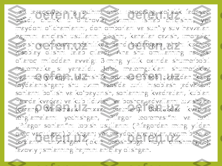 Fan	 	taraqqiyotining	 	muhim	 	omili	 	insonning	 	xo	ʻjalik	 	faoliyati	 	
bo	ʻldi,	 	chunki	 	u	 	o	ʻlchovlar	 	tizimini	 	ishlab	 	chiqishni,	 	yer	 	
maydoni	 o	ʻlchamlarini,	 don	 omborlari	 va	 sun	ʼiy	 suv	 havzalari	 	
hajmini	 	aniqlash	 	usullarini	 	bilishni,	 	kanallar	 	qazish,	 	imoratlar	 	
qurish	 	va	 	hunarmandchilikda	 	band	 	bo	ʻladigan	 	ishchi	 	kuchini	 	
hisoblay	 	olishni	 	talab	 	qilardi	. 	Ana	 	shu	 	omillarning	 	natijasi	 	
o	ʻlaroq	 	miloddan	 	avvalgi	 	3	-ming	 	yillik	 	oxirida	 	shumerbobil	 	
matematika	 	si	 	yaratildi	. 	Bobil	 	matematiklari	 	shumerliklar	 	
ilgariroq	 	yaratgan	 	oltmishlik	 	pozitsion	 	hisob	 	tizimidan	 	keng	 	
foydalanishgan	; 	shu	 	tizim	 	asosida	 	turli	 	hisoblash	 	jadvallari	: 	
sonlarni	 bo	ʻlish	 va	 ko	ʻpaytirish,	 sonlarning	 kvadratlari,	 kublari	 	
hamda	 kvadrat	 va	 kub	 ildizlari	 va	 boshqa	 jadvallarni	 tuzishgan	 	
(qarang	 	Matematik	 	mixxat	 	matnlari)	. 	Bobilliklar	 	kvadrat	 	
tenglamalarni	 	yechishgan,	 	„Pifagor	 	teoremasi“ni	 	va	 	turli	 	
„Pifagor	 	sonlari“ni	 	topish	 	usullarini	 	(Pifagordan	 	ming	 	yildan	 	
ortiq	 vaqt	 ilgari)	 bilishgan	; yer	 maydonlari,	 joylar,	 ayrim	 binolar	 	
tarxlarini	 	chizishgan	 	(lekin	 	masshtabga	 	rioya	 	qilishmagan),	 	
fazoviy	 jismlarning	 hajmini	 aniqlay	 olishgan	. 