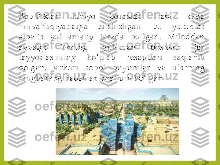 Bobilliklar	 	kimyo	 	borasida	 	ham	 	katta	 	
muvaffaqiyatlarga	 	erishishgan,	 	bu	 	yutuqlar	 	
albatta	 	sof	 	amaliy	 	tarzda	 	bo	ʻlgan	. 	Miloddan	 	
avvalgi	 	2	-ming	 	yillikdan	 	boshlab	 	jez	 	
tayyorlashning	 	ko	ʻplab	 	reseptlari	 	saqlanib	 	
qolgan,	 	sirkori	 	sopol	 	buyumlar	 	va	 	ularning	 	
rangbarang	 naqshlari	 ma	ʼlum	 bo	ʻlgan 