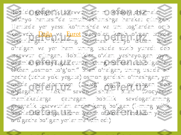 Bobilda	 	geografik	 	tasavvurl	 	a	 	r 	ni	 	ibtidoiy	 	chizmalar	—	 	
„dunyo	 	haritasi“da	 	umumlashtirishga	 	harakat	 	qilingan	. 	
Haritada	 	yer	 	yassi	 	ko	ʻrinishda	 	va	 	uni	 	tog	ʻlardan	 	oqib	 	
keluvchi	Dajla	va	Furot	daryolari	 	kesib	 	o	ʻtgan	 	tarzda	 	
tasvirlangan	. 	Bularning	 	hammasi	 	dunyo	 	okean	 	bilan	 	
o	ʻralgan	 	va	 	yer	 	ham	 	uning	 	ustida	 	suzib	 	yuradi	 	deb	 	
tasavvur	 	qilingan	. 	Bobilliklar	 	o	ʻzlari	 	yashayotgan	 	joyni	 	
odamlar	 yashaydigan	 quruqlikning	 markazi	 deb	 bilganlar	. 	
Okean	 	„osmon	 	to	ʻg	ʻoni“	 	bilan	 	o	ʻralgan,	 	uning	 	ustida	 	bir	 	
necha	 (uchta	 yoki	 yegtita)	 osmon	 gardishi	 o	ʻrnashgan,	 yer	 	
ostida	 	esa	 	jahannam	 	(„Ulug	ʻ 	tog	ʻ“)	 	joylashgan	 	deb	 	
o	ʻylaganlar	. 	Lekin	 	savdo	 	ishlari	 	bilan	 	uzoqyaqin	 	
mamlakatlarga	 	qatnagan	 	bobillik	 	savdogarlarning	 	
geografik	 	tasavvurlari	 	ancha	 	keng	 	bo	ʻlgan	 	(1	-ming	 	yillik	 	
boshlarida	 ularga	 Pirenei	 yarim	 	oroldan	 Hindiston	 yarim	 	
orolgacha	 bo	ʻlgan	 yerlar	 ma	ʼlum	 edi) 